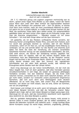 71
Zweiter Abschnitt
Lebenserfahrungen des Jünglings
Auch ich war in Arkadien
(M. f. f.) »Närrisch genug und zugleich ungemein merkwürdig war es
doch«, sprach eines Tages mein Meister zu sich selbst, »wenn der kleine
graue Mann dort unter dem Ofen wirklich die Eigenschaften besitzen
sollte, die der Professor ihm andichten will! – Hm! ich dächte, er könnte
mich dann reich machen, mehr als mein unsichtbares Mädchen es getan.
Ich sperrt ihn ein in einem Käficht, er müßte seine Künste machen vor der
Welt, die reichlichen Tribut dafür gern zahlen würde. Ein wissenschaftlich
gebildeter Kater will doch immer mehr sagen als ein frühreifer Junge, dem
man die Exerzitia eingetrichtert. – Überdem erspart ich mir einen
Schreiber! – Ich muß dem Dinge näher auf die Spur kommen!«
Ich gedachte, als ich des Meisters verfängliche Worte vernahm, der
Warnung meiner unvergeßlichen Mutter Mina, und wohl mich hütend, auch
nur durch das geringste Zeichen zu verraten, daß ich den Meister
verstanden, nahm ich mir fest vor, auf das sorgfältigste meine Bildung zu
verbergen. Ich las und schrieb daher nur des Nachts und erkannte auch
dabei mit Dank die Güte der Vorsehung, die meinem verachteten
Geschlecht manchen Vorzug vor den zweibeinichten Geschöpfen, die sich,
Gott weiß warum, die Herren der Schöpfung nennen, gegeben hat.
Versichern kann ich nämlich, daß ich bei meinen Studien weder des
Lichtziehers noch des Ölfabrikanten bedurfte, da der Phosphor meiner
Augen hell leuchtet in der finstersten Nacht. Gewiß ist es daher auch, daß
meine Werke erhaben sind über den Vorwurf, der irgendeinem
Schriftsteller aus der alten Welt gemacht wurde, daß nämlich die
Erzeugnisse seines Geistes nach der Lampe röchen.
Doch innig überzeugt von der hohen Vortrefflichkeit, mit der mich die
Natur begabt hat, muß ich doch gestehen, daß alles hienieden gewisse
Unvollkommenheiten in sich trägt, die wieder ein gewisses abhängiges
Verhältnis verraten. Von den leiblichen Dingen, die die Ärzte nicht
natürlich nennen, unerachtet sie mir eben recht natürlich dünken, will ich
gar nicht reden, sondern nur rücksichts unsers psychischen Organismus
bemerken, daß sich auch darin jene Abhängigkeit recht deutlich
offenbaret. Ist es nicht ewig wahr, daß unsern Flug oft Bleigewichte
hemmen, von denen wir nicht wissen, was sie sind, woher sie kommen,
wer sie uns angehängt?
Doch besser und richtiger ist es wohl, wenn ich behaupte, daß alles Übel
vom bösen Beispiel herrührt, und daß die Schwäche unserer Natur
lediglich darin liegt, daß wir dem bösen Beispiel zu folgen gezwungen sind.
Überzeugt bin ich auch, daß das menschliche Geschlecht recht eigentlich
dazu bestimmt ist, dies böse Beispiel zu geben.
Bist du, geliebter Katerjüngling, der du dieses liesest, nicht einmal in
deinem Leben in einen Zustand geraten, der dir selbst unerklärlich, dir
überall die bittersten Vorwürfe und vielleicht auch – einige tüchtige Bisse
deiner Kumpane zuzog? Du warst träge, zänkisch, ungebärdig, gefräßig,
 