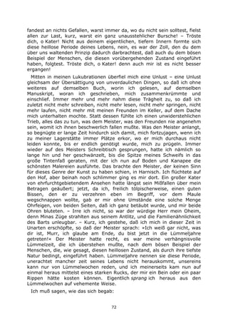 72
fandest an nichts Gefallen, warst immer da, wo du nicht sein solltest, fielst
allen zur Last, kurz, warst ein ganz unausstehlicher Bursche! – Tröste
dich, o Kater! Nicht aus deinem eigentlichen, tiefern Innern formte sich
diese heillose Periode deines Lebens, nein, es war der Zoll, den du dem
über uns waltenden Prinzip dadurch darbrachtest, daß auch du dem bösen
Beispiel der Menschen, die diesen vorübergehenden Zustand eingeführt
haben, folgtest. Tröste dich, o Kater! denn auch mir ist es nicht besser
ergangen!
Mitten in meinen Lukubrationen überfiel mich eine Unlust – eine Unlust
gleichsam der Übersättigung von unverdaulichen Dingen, so daß ich ohne
weiteres auf demselben Buch, worin ich gelesen, auf demselben
Manuskript, woran ich geschrieben, mich zusammenkrümmte und
einschlief. Immer mehr und mehr nahm diese Trägheit zu, so daß ich
zuletzt nicht mehr schreiben, nicht mehr lesen, nicht mehr springen, nicht
mehr laufen, nicht mehr mit meinen Freunden im Keller, auf dem Dache
mich unterhalten mochte. Statt dessen fühlte ich einen unwiderstehlichen
Trieb, alles das zu tun, was dem Meister, was den Freunden nie angenehm
sein, womit ich ihnen beschwerlich fallen mußte. Was den Meister anlangt,
so begnügte er lange Zeit hindurch sich damit, mich fortzujagen, wenn ich
zu meiner Lagerstätte immer Plätze erkor, wo er mich durchaus nicht
leiden konnte, bis er endlich genötigt wurde, mich zu prügeln. Immer
wieder auf des Meisters Schreibtisch gesprungen, hatte ich nämlich so
lange hin und her geschwänzelt, bis die Spitze meines Schweifs in das
große Tintenfaß geraten, mit der ich nun auf Boden und Kanapee die
schönsten Malereien ausführte. Das brachte den Meister, der keinen Sinn
für dieses Genre der Kunst zu haben schien, in Harnisch. Ich flüchtete auf
den Hof, aber beinah noch schlimmer ging es mir dort. Ein großer Kater
von ehrfurchtgebietendem Ansehen hatte längst sein Mißfallen über mein
Betragen geäußert; jetzt, da ich, freilich tölpischerweise, einen guten
Bissen, den er zu verzehren eben im Begriff, vor dem Maule
wegschnappen wollte, gab er mir ohne Umstände eine solche Menge
Ohrfeigen, von beiden Seiten, daß ich ganz betäubt wurde, und mir beide
Ohren bluteten. – Irre ich nicht, so war der würdige Herr mein Oheim,
denn Minas Züge strahlten aus seinem Antlitz, und die Familienähnlichkeit
des Barts unleugbar. – Kurz, ich gestehe, daß ich mich in dieser Zeit in
Unarten erschöpfte, so daß der Meister sprach: »Ich weiß gar nicht, was
dir ist, Murr, ich glaube am Ende, du bist jetzt in die Lümmeljahre
getreten!« Der Meister hatte recht, es war meine verhängnisvolle
Lümmelzeit, die ich überstehen mußte, nach dem bösen Beispiel der
Menschen, die, wie gesagt, diesen heillosen Zustand, als durch ihre tiefste
Natur bedingt, eingeführt haben. Lümmeljahre nennen sie diese Periode,
unerachtet mancher zeit seines Lebens nicht herauskommt, unsereins
kann nur von Lümmelwochen reden, und ich meinerseits kam nun auf
einmal heraus mittelst eines starken Rucks, der mir ein Bein oder ein paar
Rippen hätte kosten können. Eigentlich sprang ich heraus aus den
Lümmelwochen auf vehemente Weise.
Ich muß sagen, wie das sich begab:
 