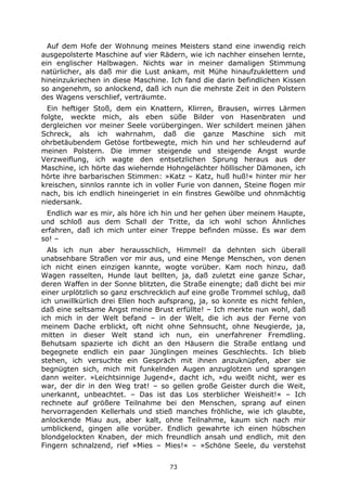 73
Auf dem Hofe der Wohnung meines Meisters stand eine inwendig reich
ausgepolsterte Maschine auf vier Rädern, wie ich nachher einsehen lernte,
ein englischer Halbwagen. Nichts war in meiner damaligen Stimmung
natürlicher, als daß mir die Lust ankam, mit Mühe hinaufzuklettern und
hineinzukriechen in diese Maschine. Ich fand die darin befindlichen Kissen
so angenehm, so anlockend, daß ich nun die mehrste Zeit in den Polstern
des Wagens verschlief, verträumte.
Ein heftiger Stoß, dem ein Knattern, Klirren, Brausen, wirres Lärmen
folgte, weckte mich, als eben süße Bilder von Hasenbraten und
dergleichen vor meiner Seele vorübergingen. Wer schildert meinen jähen
Schreck, als ich wahrnahm, daß die ganze Maschine sich mit
ohrbetäubendem Getöse fortbewegte, mich hin und her schleudernd auf
meinen Polstern. Die immer steigende und steigende Angst wurde
Verzweiflung, ich wagte den entsetzlichen Sprung heraus aus der
Maschine, ich hörte das wiehernde Hohngelächter höllischer Dämonen, ich
hörte ihre barbarischen Stimmen: »Katz – Katz, huß huß!« hinter mir her
kreischen, sinnlos rannte ich in voller Furie von dannen, Steine flogen mir
nach, bis ich endlich hineingeriet in ein finstres Gewölbe und ohnmächtig
niedersank.
Endlich war es mir, als höre ich hin und her gehen über meinem Haupte,
und schloß aus dem Schall der Tritte, da ich wohl schon Ähnliches
erfahren, daß ich mich unter einer Treppe befinden müsse. Es war dem
so! –
Als ich nun aber herausschlich, Himmel! da dehnten sich überall
unabsehbare Straßen vor mir aus, und eine Menge Menschen, von denen
ich nicht einen einzigen kannte, wogte vorüber. Kam noch hinzu, daß
Wagen rasselten, Hunde laut bellten, ja, daß zuletzt eine ganze Schar,
deren Waffen in der Sonne blitzten, die Straße einengte; daß dicht bei mir
einer urplötzlich so ganz erschrecklich auf eine große Trommel schlug, daß
ich unwillkürlich drei Ellen hoch aufsprang, ja, so konnte es nicht fehlen,
daß eine seltsame Angst meine Brust erfüllte! – Ich merkte nun wohl, daß
ich mich in der Welt befand – in der Welt, die ich aus der Ferne von
meinem Dache erblickt, oft nicht ohne Sehnsucht, ohne Neugierde, ja,
mitten in dieser Welt stand ich nun, ein unerfahrener Fremdling.
Behutsam spazierte ich dicht an den Häusern die Straße entlang und
begegnete endlich ein paar Jünglingen meines Geschlechts. Ich blieb
stehen, ich versuchte ein Gespräch mit ihnen anzuknüpfen, aber sie
begnügten sich, mich mit funkelnden Augen anzuglotzen und sprangen
dann weiter. »Leichtsinnige Jugend«, dacht ich, »du weißt nicht, wer es
war, der dir in den Weg trat! – so gellen große Geister durch die Weit,
unerkannt, unbeachtet. – Das ist das Los sterblicher Weisheit!« – Ich
rechnete auf größere Teilnahme bei den Menschen, sprang auf einen
hervorragenden Kellerhals und stieß manches fröhliche, wie ich glaubte,
anlockende Miau aus, aber kalt, ohne Teilnahme, kaum sich nach mir
umblickend, gingen alle vorüber. Endlich gewahrte ich einen hübschen
blondgelockten Knaben, der mich freundlich ansah und endlich, mit den
Fingern schnalzend, rief »Mies – Mies!« – »Schöne Seele, du verstehst
 