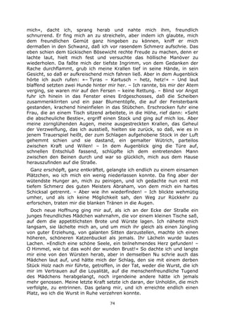 74
mich«, dacht ich, sprang herab und nahte mich ihm, freundlich
schnurrend. Er fing mich an zu streicheln, aber indem ich glaubte, mich
dem freundlichen Gemüt ganz hingeben zu können, kniff er mich
dermaßen in den Schwanz, daß ich vor rasendem Schmerz aufschrie. Das
eben schien dem tückischen Bösewicht rechte Freude zu machen, denn er
lachte laut, hielt mich fest und versuchte das höllische Manöver zu
wiederholen. Da faßte mich der tiefste Ingrimm, von dem Gedanken der
Rache durchflammt, grub ich meine Krallen tief in seine Hände, in sein
Gesicht, so daß er aufkreischend mich fahren ließ. Aber in dem Augenblick
hörte ich auch rufen: »– Tyras – Kartusch – hetz, hetz!« – Und laut
blaffend setzten zwei Hunde hinter mir her. – Ich rannte, bis mir der Atem
verging, sie waren mir auf den Fersen – keine Rettung. – Blind vor Angst
fuhr ich hinein in das Fenster eines Erdgeschosses, daß die Scheiben
zusammenklirrten und ein paar Blumentöpfe, die auf der Fensterbank
gestanden, krachend hineinfielen in das Stübchen. Erschrocken fuhr eine
Frau, die an einem Tisch sitzend arbeitete, in die Höhe, rief dann: »Seht
die abscheuliche Bestie«, ergriff einen Stock und ging auf mich los. Aber
meine zornglühenden Augen, meine ausgestreckten Krallen, das Geheul
der Verzweiflung, das ich ausstieß, hielten sie zurück, so daß, wie es in
jenem Trauerspiel heißt, der zum Schlagen aufgehobene Stock in der Luft
gehemmt schien und sie dastand, ein gemalter Wütrich, parteilos
zwischen Kraft und Willen! – In dem Augenblick ging die Türe auf,
schnellen Entschluß fassend, schlüpfte ich dem eintretenden Mann
zwischen den Beinen durch und war so glücklich, mich aus dem Hause
herauszufinden auf die Straße.
Ganz erschöpft, ganz entkräftet, gelangte ich endlich zu einem einsamen
Plätzchen, wo ich mich ein wenig niederlassen konnte. Da fing aber der
wütendste Hunger an, mich zu peinigen, und ich gedachte nun erst mit
tiefem Schmerz des guten Meisters Abraham, von dem mich ein hartes
Schicksal getrennt. – Aber wie ihn wiederfinden! – Ich blickte wehmütig
umher, und als ich keine Möglichkeit sah, den Weg zur Rückkehr zu
erforschen, traten mir die blanken Tränen in die Augen.
Doch neue Hoffnung ging mir auf, als ich an der Ecke der Straße ein
junges freundliches Mädchen wahrnahm, die vor einem kleinen Tische saß,
auf dem die appetitlichsten Brote und Würste lagen. Ich näherte mich
langsam, sie lächelte mich an, und um mich ihr gleich als einen Jüngling
von guter Erziehung, von galanten Sitten darzustellen, machte ich einen
höheren, schöneren Katzenbuckel als jemals. Ihr Lächeln wurde lautes
Lachen. »Endlich eine schöne Seele, ein teilnehmendes Herz gefunden! –
O Himmel, wie tut das wohl der wunden Brust!« So dachte ich und langte
mir eine von den Würsten herab, aber in demselben Nu schrie auch das
Mädchen laut auf, und hätte mich der Schlag, den sie mit einem derben
Stück Holz nach mir führte, getroffen, in der Tat, weder die Wurst, die ich
mir im Vertrauen auf die Loyalität, auf die menschenfreundliche Tugend
des Mädchens herabgelangt, noch irgendeine andere hätte ich jemals
mehr genossen. Meine letzte Kraft setzte ich daran, der Unholdin, die mich
verfolgte, zu entrinnen. Das gelang mir, und ich erreichte endlich einen
Platz, wo ich die Wurst in Ruhe verzehren konnte.
 