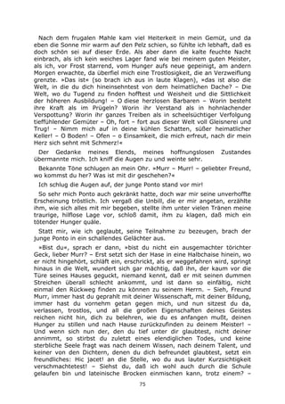 75
Nach dem frugalen Mahle kam viel Heiterkeit in mein Gemüt, und da
eben die Sonne mir warm auf den Pelz schien, so fühlte ich lebhaft, daß es
doch schön sei auf dieser Erde. Als aber dann die kalte feuchte Nacht
einbrach, als ich kein weiches Lager fand wie bei meinem guten Meister,
als ich, vor Frost starrend, vom Hunger aufs neue gepeinigt, am andern
Morgen erwachte, da überfiel mich eine Trostlosigkeit, die an Verzweiflung
grenzte. »Das ist« (so brach ich aus in laute Klagen), »das ist also die
Welt, in die du dich hineinsehntest von dem heimatlichen Dache? – Die
Welt, wo du Tugend zu finden hofftest und Weisheit und die Sittlichkeit
der höheren Ausbildung! – O diese herzlosen Barbaren – Worin besteht
ihre Kraft als im Prügeln? Worin ihr Verstand als in hohnlachender
Verspottung? Worin ihr ganzes Treiben als in scheelsüchtiger Verfolgung
tieffühlender Gemüter – Oh, fort – fort aus dieser Welt voll Gleisnerei und
Trug! – Nimm mich auf in deine kühlen Schatten, süßer heimatlicher
Keller! – O Boden! – Ofen – o Einsamkeit, die mich erfreut, nach dir mein
Herz sich sehnt mit Schmerz!«
Der Gedanke meines Elends, meines hoffnungslosen Zustandes
übermannte mich. Ich kniff die Augen zu und weinte sehr.
Bekannte Töne schlugen an mein Ohr. »Murr – Murr! – geliebter Freund,
wo kommst du her? Was ist mit dir geschehen?«
Ich schlug die Augen auf, der junge Ponto stand vor mir!
So sehr mich Ponto auch gekränkt hatte, doch war mir seine unverhoffte
Erscheinung tröstlich. Ich vergaß die Unbill, die er mir angetan, erzählte
ihm, wie sich alles mit mir begeben, stellte ihm unter vielen Tränen meine
traurige, hilflose Lage vor, schloß damit, ihm zu klagen, daß mich ein
tötender Hunger quäle.
Statt mir, wie ich geglaubt, seine Teilnahme zu bezeugen, brach der
junge Ponto in ein schallendes Gelächter aus.
»Bist du«, sprach er dann, »bist du nicht ein ausgemachter törichter
Geck, lieber Murr? – Erst setzt sich der Hase in eine Halbchaise hinein, wo
er nicht hingehört, schläft ein, erschrickt, als er weggefahren wird, springt
hinaus in die Welt, wundert sich gar mächtig, daß ihn, der kaum vor die
Türe seines Hauses geguckt, niemand kennt, daß er mit seinen dummen
Streichen überall schlecht ankommt, und ist dann so einfältig, nicht
einmal den Rückweg finden zu können zu seinem Herrn. – Sieh, Freund
Murr, immer hast du geprahlt mit deiner Wissenschaft, mit deiner Bildung,
immer hast du vornehm getan gegen mich, und nun sitzest du da,
verlassen, trostlos, und all die großen Eigenschaften deines Geistes
reichen nicht hin, dich zu belehren, wie du es anfangen mußt, deinen
Hunger zu stillen und nach Hause zurückzufinden zu deinem Meister! –
Und wenn sich nun der, den du tief unter dir glaubtest, nicht deiner
annimmt, so stirbst du zuletzt eines elendiglichen Todes, und keine
sterbliche Seele fragt was nach deinem Wissen, nach deinem Talent, und
keiner von den Dichtern, denen du dich befreundet glaubtest, setzt ein
freundliches: Hic jacet! an die Stelle, wo du aus lauter Kurzsichtigkeit
verschmachtetest! – Siehst du, daß ich wohl auch durch die Schule
gelaufen bin und lateinische Brocken einmischen kann, trotz einem? –
 