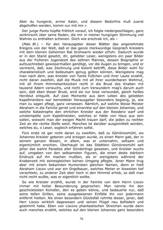 76
Aber du hungerst, armer Kater, und diesem Bedürfnis muß zuerst
abgeholfen werden, komm nur mit mir.«
Der junge Ponto hüpfte fröhlich vorauf, ich folgte niedergeschlagen, ganz
zerknirscht über seine Reden, die mir in meiner hungrigen Stimmung viel
Wahres zu enthalten schienen. Doch wie erschrak ich, als –
(Mak. Bl.) – für den Herausgeber dieser Blätter das angenehmste
Ereignis von der Welt, daß er das ganze merkwürdige Gespräch Kreislers
mit dem kleinen Geheimen Rat brühwarm wieder erfuhr. Dadurch wurde
er in den Stand gesetzt, dir, geliebter Leser, wenigstens ein paar Bilder
aus der früheren Jugendzeit des seltnen Mannes, dessen Biographie er
aufzuschreiben gewissermaßen genötigt, vor die Augen zu bringen, und er
vermeint, daß, was Zeichnung und Kolorit betrifft, diese Bilder wohl für
charakteristisch und bedeutsam genug gelten können. Wenigstens mag
man nach dem, was Kreisler von Tante Füßchen und ihrer Laute erzählt,
nicht daran zweifeln, daß die Musik mit all ihrer wunderbaren Wehmut,
mit all ihrem Himmelsentzücken recht in die Brust des Knaben mit
tausend Adern verwuchs, und nicht zum Verwundern mag's darum auch
sein, daß eben dieser Brust, wird sie nur leise verwundet, gleich heißes
Herzblut entquillt. Auf zwei Momente aus dem Leben des geliebten
Kapellmeisters war bemeldeter Herausgeber besonders begierig, ja, wie
man zu sagen pflegt, ganz versessen. Nämlich, auf welche Weise Meister
Abraham in die Familie geriet und einwirkte auf den kleinen Johannes, und
welche Katastrophe den ehrlichen Kreisler aus der Residenz warf und
umstempelte zum Kapellmeister, welches er hätte von Haus aus sein
sollen, wiewohl man der ewigen Macht trauen darf, die jeden zu rechter
Zeit an die rechte Stelle setzt. Manches ist darüber ausgemittelt worden,
welches du, o Leser, sogleich erfahren sollst.
Fürs erste ist gar nicht daran zu zweifeln, daß zu Göniönesmühl, wo
Johannes Kreisler geboren und erzogen wurde, es einen Mann gab, der in
seinem ganzen Wesen, in allem, was er unternahm, seltsam und
eigentümlich erschien. Überhaupt ist das Städtlein Göniönesmühl seit
jeher das wahre Paradies aller Sonderlinge gewesen, und Kreisler wuchs
auf, umgeben von den seltsamsten Figuren, die einen desto stärkern
Eindruck auf ihn machen mußten, als er wenigstens während der
Knabenzeit mit seinesgleichen keinen Umgang pflegte. Jener Mann trug
aber mit einem bekannten Humoristen gleichen Namen, denn er hieß
Abraham Liscov und war ein Orgelbauer, welches Metier er bisweilen tief
verachtete, zu anderer Zeit aber hoch in den Himmel erhob, so daß man
nicht recht wußte, was er eigentlich wollte.
So wie Kreisler erzählt, wurde in der Familie von dem Herrn Liscov
immer mit hoher Bewunderung gesprochen. Man nannte ihn den
geschicktesten Künstler, den es geben könne, und bedauerte nur, daß
seine tollen Grillen, seine ausgelassenen Einfälle ihn von jedermann
entfernt hielten. Als einen besondern Glücksfall rühmte dieser, jener, daß
Herr Liscov wirklich dagewesen und seinen Flügel neu befiedert und
gestimmt habe. Eben von Liscovs phantastischen Streichen wurde dann
auch manches erzählt, welches auf den kleinen Johannes ganz besonders
 