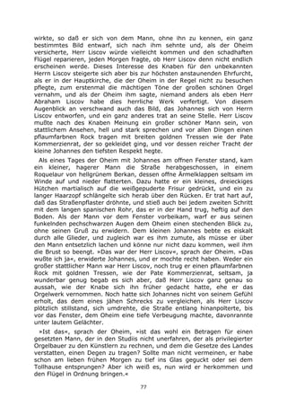 77
wirkte, so daß er sich von dem Mann, ohne ihn zu kennen, ein ganz
bestimmtes Bild entwarf, sich nach ihm sehnte und, als der Oheim
versicherte, Herr Liscov würde vielleicht kommen und den schadhaften
Flügel reparieren, jeden Morgen fragte, ob Herr Liscov denn nicht endlich
erscheinen werde. Dieses Interesse des Knaben für den unbekannten
Herrn Liscov steigerte sich aber bis zur höchsten anstaunenden Ehrfurcht,
als er in der Hauptkirche, die der Oheim in der Regel nicht zu besuchen
pflegte, zum erstenmal die mächtigen Töne der großen schönen Orgel
vernahm, und als der Oheim ihm sagte, niemand anders als eben Herr
Abraham Liscov habe dies herrliche Werk verfertigt. Von diesem
Augenblick an verschwand auch das Bild, das Johannes sich von Herrn
Liscov entworfen, und ein ganz anderes trat an seine Stelle. Herr Liscov
mußte nach des Knaben Meinung ein großer schöner Mann sein, von
stattlichem Ansehen, hell und stark sprechen und vor allen Dingen einen
pflaumfarbnen Rock tragen mit breiten goldnen Tressen wie der Pate
Kommerzienrat, der so gekleidet ging, und vor dessen reicher Tracht der
kleine Johannes den tiefsten Respekt hegte.
Als eines Tages der Oheim mit Johannes am offnen Fenster stand, kam
ein kleiner, hagerer Mann die Straße herabgeschossen, in einem
Roquelaur von hellgrünem Berkan, dessen offne Ärmelklappen seltsam im
Winde auf und nieder flatterten. Dazu hatte er ein kleines, dreieckiges
Hütchen martialisch auf die weißgepuderte Frisur gedrückt, und ein zu
langer Haarzopf schlängelte sich herab über den Rücken. Er trat hart auf,
daß das Straßenpflaster dröhnte, und stieß auch bei jedem zweiten Schritt
mit dem langen spanischen Rohr, das er in der Hand trug, heftig auf den
Boden. Als der Mann vor dem Fenster vorbeikam, warf er aus seinen
funkelnden pechschwarzen Augen dem Oheim einen stechenden Blick zu,
ohne seinen Gruß zu erwidern. Dem kleinen Johannes bebte es eiskalt
durch alle Glieder, und zugleich war es ihm zumute, als müsse er über
den Mann entsetzlich lachen und könne nur nicht dazu kommen, weil ihm
die Brust so beengt. »Das war der Herr Liscov«, sprach der Oheim. »Das
wußte ich ja«, erwiderte Johannes, und er mochte recht haben. Weder ein
großer stattlicher Mann war Herr Liscov, noch trug er einen pflaumfarbnen
Rock mit goldnen Tressen, wie der Pate Kommerzienrat, seltsam, ja
wunderbar genug begab es sich aber, daß Herr Liscov ganz genau so
aussah, wie der Knabe sich ihn früher gedacht hatte, ehe er das
Orgelwerk vernommen. Noch hatte sich Johannes nicht von seinem Gefühl
erholt, das dem eines jähen Schrecks zu vergleichen, als Herr Liscov
plötzlich stillstand, sich umdrehte, die Straße entlang hinanpolterte, bis
vor das Fenster, dem Oheim eine tiefe Verbeugung machte, davonrannte
unter lautem Gelächter.
»Ist das«, sprach der Oheim, »ist das wohl ein Betragen für einen
gesetzten Mann, der in den Studiis nicht unerfahren, der als privilegierter
Orgelbauer zu den Künstlern zu rechnen, und dem die Gesetze des Landes
verstatten, einen Degen zu tragen? Sollte man nicht vermeinen, er habe
schon am lieben frühen Morgen zu tief ins Glas geguckt oder sei dem
Tollhause entsprungen? Aber ich weiß es, nun wird er herkommen und
den Flügel in Ordnung bringen.«
 