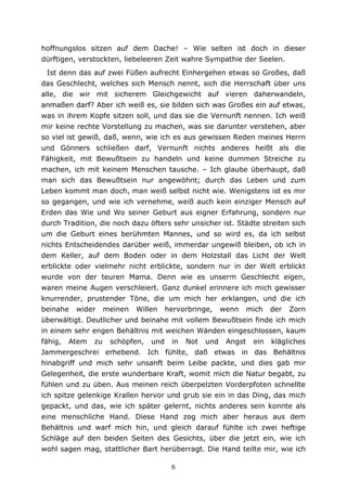 6
hoffnungslos sitzen auf dem Dache! – Wie selten ist doch in dieser
dürftigen, verstockten, liebeleeren Zeit wahre Sympathie der Seelen.
Ist denn das auf zwei Füßen aufrecht Einhergehen etwas so Großes, daß
das Geschlecht, welches sich Mensch nennt, sich die Herrschaft über uns
alle, die wir mit sicherem Gleichgewicht auf vieren daherwandeln,
anmaßen darf? Aber ich weiß es, sie bilden sich was Großes ein auf etwas,
was in ihrem Kopfe sitzen soll, und das sie die Vernunft nennen. Ich weiß
mir keine rechte Vorstellung zu machen, was sie darunter verstehen, aber
so viel ist gewiß, daß, wenn, wie ich es aus gewissen Reden meines Herrn
und Gönners schließen darf, Vernunft nichts anderes heißt als die
Fähigkeit, mit Bewußtsein zu handeln und keine dummen Streiche zu
machen, ich mit keinem Menschen tausche. – Ich glaube überhaupt, daß
man sich das Bewußtsein nur angewöhnt; durch das Leben und zum
Leben kommt man doch, man weiß selbst nicht wie. Wenigstens ist es mir
so gegangen, und wie ich vernehme, weiß auch kein einziger Mensch auf
Erden das Wie und Wo seiner Geburt aus eigner Erfahrung, sondern nur
durch Tradition, die noch dazu öfters sehr unsicher ist. Städte streiten sich
um die Geburt eines berühmten Mannes, und so wird es, da ich selbst
nichts Entscheidendes darüber weiß, immerdar ungewiß bleiben, ob ich in
dem Keller, auf dem Boden oder in dem Holzstall das Licht der Welt
erblickte oder vielmehr nicht erblickte, sondern nur in der Welt erblickt
wurde von der teuren Mama. Denn wie es unserm Geschlecht eigen,
waren meine Augen verschleiert. Ganz dunkel erinnere ich mich gewisser
knurrender, prustender Töne, die um mich her erklangen, und die ich
beinahe wider meinen Willen hervorbringe, wenn mich der Zorn
überwältigt. Deutlicher und beinahe mit vollem Bewußtsein finde ich mich
in einem sehr engen Behältnis mit weichen Wänden eingeschlossen, kaum
fähig, Atem zu schöpfen, und in Not und Angst ein klägliches
Jammergeschrei erhebend. Ich fühlte, daß etwas in das Behältnis
hinabgriff und mich sehr unsanft beim Leibe packte, und dies gab mir
Gelegenheit, die erste wunderbare Kraft, womit mich die Natur begabt, zu
fühlen und zu üben. Aus meinen reich überpelzten Vorderpfoten schnellte
ich spitze gelenkige Krallen hervor und grub sie ein in das Ding, das mich
gepackt, und das, wie ich später gelernt, nichts anderes sein konnte als
eine menschliche Hand. Diese Hand zog mich aber heraus aus dem
Behältnis und warf mich hin, und gleich darauf fühlte ich zwei heftige
Schläge auf den beiden Seiten des Gesichts, über die jetzt ein, wie ich
wohl sagen mag, stattlicher Bart herüberragt. Die Hand teilte mir, wie ich
 