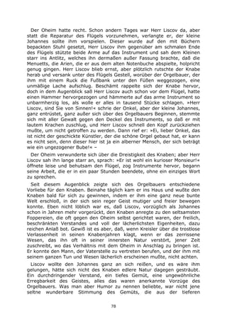 78
Der Oheim hatte recht. Schon andern Tages war Herr Liscov da, aber
statt die Reparatur des Flügels vorzunehmen, verlangte er, der kleine
Johannes sollte ihm vorspielen. Dieser wurde auf den mit Büchern
bepackten Stuhl gesetzt, Herr Liscov ihm gegenüber am schmalen Ende
des Flügels stützte beide Arme auf das Instrument und sah dem Kleinen
starr ins Antlitz, welches ihn dermaßen außer Fassung brachte, daß die
Menuetts, die Arien, die er aus dem alten Notenbuche abspielte, holpricht
genug gingen. Herr Liscov blieb ernst, aber plötzlich rutschte der Knabe
herab und versank unter des Flügels Gestell, worüber der Orgelbauer, der
ihm mit einem Ruck die Fußbank unter den Füßen weggezogen, eine
unmäßige Lache aufschlug. Beschämt rappelte sich der Knabe hervor,
doch in dem Augenblick saß Herr Liscov auch schon vor dem Flügel, hatte
einen Hammer hervorgezogen und hämmerte auf das arme Instrument so
unbarmherzig los, als wolle er alles in tausend Stücke schlagen. »Herr
Liscov, sind Sie von Sinnen!« schrie der Onkel, aber der kleine Johannes,
ganz entrüstet, ganz außer sich über des Orgelbauers Beginnen, stemmte
sich mit aller Gewalt gegen den Deckel des Instruments, so daß er mit
lautem Krachen zuschlug, und Herr Liscov schnell den Kopf zurückziehen
mußte, um nicht getroffen zu werden. Dann rief er: »Ei, lieber Onkel, das
ist nicht der geschickte Künstler, der die schöne Orgel gebaut hat, er kann
es nicht sein, denn dieser hier ist ja ein alberner Mensch, der sich beträgt
wie ein ungezogener Bube!« –
Der Oheim verwunderte sich über die Dreistigkeit des Knaben; aber Herr
Liscov sah ihn lange starr an, sprach: »Er ist wohl ein kurioser Monsieur!«
öffnete leise und behutsam den Flügel, zog Instrumente hervor, begann
seine Arbeit, die er in ein paar Stunden beendete, ohne ein einziges Wort
zu sprechen.
Seit diesem Augenblick zeigte sich des Orgelbauers entschiedene
Vorliebe für den Knaben. Beinahe täglich kam er ins Haus und wußte den
Knaben bald für sich zu gewinnen, indem er ihm eine ganz neue bunte
Welt erschloß, in der sich sein reger Geist mutiger und freier bewegen
konnte. Eben nicht löblich war es, daß Liscov, vorzüglich als Johannes
schon in Jahren mehr vorgerückt, den Knaben anregte zu den seltsamsten
Foppereien, die oft gegen den Oheim selbst gerichtet waren, der freilich,
beschränkten Verstandes und voll der lächerlichsten Eigenheiten, dazu
reichen Anlaß bot. Gewiß ist es aber, daß, wenn Kreisler über die trostlose
Verlassenheit in seinen Knabenjahren klagt, wenn er das zerrissene
Wesen, das ihn oft in seiner innersten Natur verstört, jener Zeit
zuschreibt, wo das Verhältnis mit dem Oheim in Anschlag zu bringen ist.
Er konnte den Mann, der Vaterstelle zu vertreten berufen, und der ihm mit
seinem ganzen Tun und Wesen lächerlich erscheinen mußte, nicht achten.
Liscov wollte den Johannes ganz an sich reißen, und es wäre ihm
gelungen, hätte sich nicht des Knaben edlere Natur dagegen gesträubt.
Ein durchdringender Verstand, ein tiefes Gemüt, eine ungewöhnliche
Erregbarkeit des Geistes, alles das waren anerkannte Vorzüge des
Orgelbauers. Was man aber Humor zu nennen beliebte, war nicht jene
seltne wunderbare Stimmung des Gemüts, die aus der tieferen
 