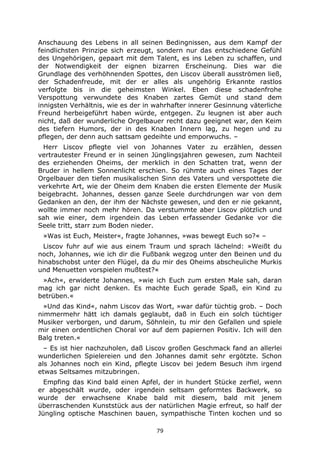 79
Anschauung des Lebens in all seinen Bedingnissen, aus dem Kampf der
feindlichsten Prinzipe sich erzeugt, sondern nur das entschiedene Gefühl
des Ungehörigen, gepaart mit dem Talent, es ins Leben zu schaffen, und
der Notwendigkeit der eignen bizarren Erscheinung. Dies war die
Grundlage des verhöhnenden Spottes, den Liscov überall ausströmen ließ,
der Schadenfreude, mit der er alles als ungehörig Erkannte rastlos
verfolgte bis in die geheimsten Winkel. Eben diese schadenfrohe
Verspottung verwundete des Knaben zartes Gemüt und stand dem
innigsten Verhältnis, wie es der in wahrhafter innerer Gesinnung väterliche
Freund herbeigeführt haben würde, entgegen. Zu leugnen ist aber auch
nicht, daß der wunderliche Orgelbauer recht dazu geeignet war, den Keim
des tiefern Humors, der in des Knaben Innern lag, zu hegen und zu
pflegen, der denn auch sattsam gedeihte und emporwuchs. –
Herr Liscov pflegte viel von Johannes Vater zu erzählen, dessen
vertrautester Freund er in seinen Jünglingsjahren gewesen, zum Nachteil
des erziehenden Oheims, der merklich in den Schatten trat, wenn der
Bruder in hellem Sonnenlicht erschien. So rühmte auch eines Tages der
Orgelbauer den tiefen musikalischen Sinn des Vaters und verspottete die
verkehrte Art, wie der Oheim dem Knaben die ersten Elemente der Musik
beigebracht. Johannes, dessen ganze Seele durchdrungen war von dem
Gedanken an den, der ihm der Nächste gewesen, und den er nie gekannt,
wollte immer noch mehr hören. Da verstummte aber Liscov plötzlich und
sah wie einer, dem irgendein das Leben erfassender Gedanke vor die
Seele tritt, starr zum Boden nieder.
»Was ist Euch, Meister«, fragte Johannes, »was bewegt Euch so?« –
Liscov fuhr auf wie aus einem Traum und sprach lächelnd: »Weißt du
noch, Johannes, wie ich dir die Fußbank wegzog unter den Beinen und du
hinabschobst unter den Flügel, da du mir des Oheims abscheuliche Murkis
und Menuetten vorspielen mußtest?«
»Ach«, erwiderte Johannes, »wie ich Euch zum ersten Male sah, daran
mag ich gar nicht denken. Es machte Euch gerade Spaß, ein Kind zu
betrüben.«
»Und das Kind«, nahm Liscov das Wort, »war dafür tüchtig grob. – Doch
nimmermehr hätt ich damals geglaubt, daß in Euch ein solch tüchtiger
Musiker verborgen, und darum, Söhnlein, tu mir den Gefallen und spiele
mir einen ordentlichen Choral vor auf dem papiernen Positiv. Ich will den
Balg treten.«
– Es ist hier nachzuholen, daß Liscov großen Geschmack fand an allerlei
wunderlichen Spielereien und den Johannes damit sehr ergötzte. Schon
als Johannes noch ein Kind, pflegte Liscov bei jedem Besuch ihm irgend
etwas Seltsames mitzubringen.
Empfing das Kind bald einen Apfel, der in hundert Stücke zerfiel, wenn
er abgeschält wurde, oder irgendein seltsam geformtes Backwerk, so
wurde der erwachsene Knabe bald mit diesem, bald mit jenem
überraschenden Kunststück aus der natürlichen Magie erfreut, so half der
Jüngling optische Maschinen bauen, sympathische Tinten kochen und so
 