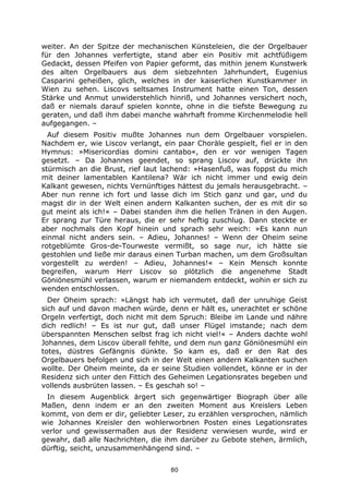 80
weiter. An der Spitze der mechanischen Künsteleien, die der Orgelbauer
für den Johannes verfertigte, stand aber ein Positiv mit achtfüßigem
Gedackt, dessen Pfeifen von Papier geformt, das mithin jenem Kunstwerk
des alten Orgelbauers aus dem siebzehnten Jahrhundert, Eugenius
Casparini geheißen, glich, welches in der kaiserlichen Kunstkammer in
Wien zu sehen. Liscovs seltsames Instrument hatte einen Ton, dessen
Stärke und Anmut unwiderstehlich hinriß, und Johannes versichert noch,
daß er niemals darauf spielen konnte, ohne in die tiefste Bewegung zu
geraten, und daß ihm dabei manche wahrhaft fromme Kirchenmelodie hell
aufgegangen. –
Auf diesem Positiv mußte Johannes nun dem Orgelbauer vorspielen.
Nachdem er, wie Liscov verlangt, ein paar Choräle gespielt, fiel er in den
Hymnus: »Misericordias domini cantabo«, den er vor wenigen Tagen
gesetzt. – Da Johannes geendet, so sprang Liscov auf, drückte ihn
stürmisch an die Brust, rief laut lachend: »Hasenfuß, was foppst du mich
mit deiner lamentablen Kantilena? Wär ich nicht immer und ewig dein
Kalkant gewesen, nichts Vernünftiges hättest du jemals herausgebracht. –
Aber nun renne ich fort und lasse dich im Stich ganz und gar, und du
magst dir in der Welt einen andern Kalkanten suchen, der es mit dir so
gut meint als ich!« – Dabei standen ihm die hellen Tränen in den Augen.
Er sprang zur Türe heraus, die er sehr heftig zuschlug. Dann steckte er
aber nochmals den Kopf hinein und sprach sehr weich: »Es kann nun
einmal nicht anders sein. – Adieu, Johannes! – Wenn der Oheim seine
rotgeblümte Gros-de-Tourweste vermißt, so sage nur, ich hätte sie
gestohlen und ließe mir daraus einen Turban machen, um dem Großsultan
vorgestellt zu werden! – Adieu, Johannes!« – Kein Mensch konnte
begreifen, warum Herr Liscov so plötzlich die angenehme Stadt
Göniönesmühl verlassen, warum er niemandem entdeckt, wohin er sich zu
wenden entschlossen.
Der Oheim sprach: »Längst hab ich vermutet, daß der unruhige Geist
sich auf und davon machen würde, denn er hält es, unerachtet er schöne
Orgeln verfertigt, doch nicht mit dem Spruch: Bleibe im Lande und nähre
dich redlich! – Es ist nur gut, daß unser Flügel imstande; nach dem
überspannten Menschen selbst frag ich nicht viel!« – Anders dachte wohl
Johannes, dem Liscov überall fehlte, und dem nun ganz Göniönesmühl ein
totes, düstres Gefängnis dünkte. So kam es, daß er den Rat des
Orgelbauers befolgen und sich in der Welt einen andern Kalkanten suchen
wollte. Der Oheim meinte, da er seine Studien vollendet, könne er in der
Residenz sich unter den Fittich des Geheimen Legationsrates begeben und
vollends ausbrüten lassen. – Es geschah so! –
In diesem Augenblick ärgert sich gegenwärtiger Biograph über alle
Maßen, denn indem er an den zweiten Moment aus Kreislers Leben
kommt, von dem er dir, geliebter Leser, zu erzählen versprochen, nämlich
wie Johannes Kreisler den wohlerworbnen Posten eines Legationsrates
verlor und gewissermaßen aus der Residenz verwiesen wurde, wird er
gewahr, daß alle Nachrichten, die ihm darüber zu Gebote stehen, ärmlich,
dürftig, seicht, unzusammenhängend sind. –
 