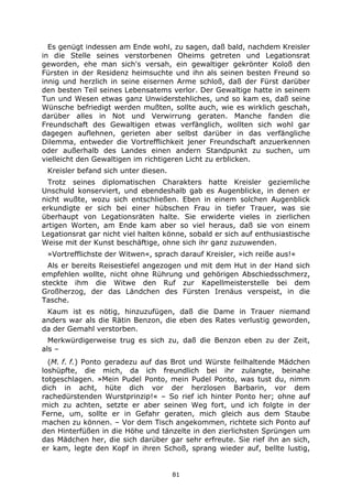 81
Es genügt indessen am Ende wohl, zu sagen, daß bald, nachdem Kreisler
in die Stelle seines verstorbenen Oheims getreten und Legationsrat
geworden, ehe man sich's versah, ein gewaltiger gekrönter Koloß den
Fürsten in der Residenz heimsuchte und ihn als seinen besten Freund so
innig und herzlich in seine eisernen Arme schloß, daß der Fürst darüber
den besten Teil seines Lebensatems verlor. Der Gewaltige hatte in seinem
Tun und Wesen etwas ganz Unwiderstehliches, und so kam es, daß seine
Wünsche befriedigt werden mußten, sollte auch, wie es wirklich geschah,
darüber alles in Not und Verwirrung geraten. Manche fanden die
Freundschaft des Gewaltigen etwas verfänglich, wollten sich wohl gar
dagegen auflehnen, gerieten aber selbst darüber in das verfängliche
Dilemma, entweder die Vortrefflichkeit jener Freundschaft anzuerkennen
oder außerhalb des Landes einen andern Standpunkt zu suchen, um
vielleicht den Gewaltigen im richtigeren Licht zu erblicken.
Kreisler befand sich unter diesen.
Trotz seines diplomatischen Charakters hatte Kreisler geziemliche
Unschuld konserviert, und ebendeshalb gab es Augenblicke, in denen er
nicht wußte, wozu sich entschließen. Eben in einem solchen Augenblick
erkundigte er sich bei einer hübschen Frau in tiefer Trauer, was sie
überhaupt von Legationsräten halte. Sie erwiderte vieles in zierlichen
artigen Worten, am Ende kam aber so viel heraus, daß sie von einem
Legationsrat gar nicht viel halten könne, sobald er sich auf enthusiastische
Weise mit der Kunst beschäftige, ohne sich ihr ganz zuzuwenden.
»Vortrefflichste der Witwen«, sprach darauf Kreisler, »ich reiße aus!«
Als er bereits Reisestiefel angezogen und mit dem Hut in der Hand sich
empfehlen wollte, nicht ohne Rührung und gehörigen Abschiedsschmerz,
steckte ihm die Witwe den Ruf zur Kapellmeisterstelle bei dem
Großherzog, der das Ländchen des Fürsten Irenäus verspeist, in die
Tasche.
Kaum ist es nötig, hinzuzufügen, daß die Dame in Trauer niemand
anders war als die Rätin Benzon, die eben des Rates verlustig geworden,
da der Gemahl verstorben.
Merkwürdigerweise trug es sich zu, daß die Benzon eben zu der Zeit,
als –
(M. f. f.) Ponto geradezu auf das Brot und Würste feilhaltende Mädchen
loshüpfte, die mich, da ich freundlich bei ihr zulangte, beinahe
totgeschlagen. »Mein Pudel Ponto, mein Pudel Ponto, was tust du, nimm
dich in acht, hüte dich vor der herzlosen Barbarin, vor dem
rachedürstenden Wurstprinzip!« – So rief ich hinter Ponto her; ohne auf
mich zu achten, setzte er aber seinen Weg fort, und ich folgte in der
Ferne, um, sollte er in Gefahr geraten, mich gleich aus dem Staube
machen zu können. – Vor dem Tisch angekommen, richtete sich Ponto auf
den Hinterfüßen in die Höhe und tänzelte in den zierlichsten Sprüngen um
das Mädchen her, die sich darüber gar sehr erfreute. Sie rief ihn an sich,
er kam, legte den Kopf in ihren Schoß, sprang wieder auf, bellte lustig,
 