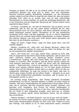 83
Anschein zu geben, als täte er es um anderer willen, die sich dann hoch
verpflichtet glauben und willig sind zu allem, was man bezweckte.
Mancher erscheint gefällig, dienstfertig, bescheiden, nur den Wünschen
anderer lebend und hat nichts im Auge als sein liebes Ich, dem die andern
dienstbar sind, ohne es zu wissen. Das, was du also unterwürfige
Schmeichelei zu nennen beliebst, ist nichts als weltkluges Benehmen, das
in der Erkenntnis und der foppenden Benutzung der Torheit anderer seine
eigentliche Basis findet.«
»O Ponto«, erwiderte ich, »du bist ein Weltmann, das ist gewiß, und ich
wiederhole, daß du dich auf das Leben besser verstehst als ich, aber
demunerachtet kann ich kaum glauben, daß deine seltsamen Künste dir
selbst Vergnügen machen sollten. Wenigstens ist mir das entsetzliche
Kunststück durch Mark und Bein gegangen, als du in meiner Gegenwart
deinem Herrn ein schönes Stück Braten apportiertest, es sauber zwischen
den Zähnen haltend, und nicht eher einen Bissen davon genossest, bis
dein Herr dir die Erlaubnis zuwinkte.«
»Sage mir doch«, fragte Ponto, »sage mir doch, guter Murr, was sich
nachher begab!«
»Beide«, erwiderte ich, »dein Herr und Meister Abraham, lobten dich
über alle Maßen und setzten dir einen ganzen Teller mit Braten hin, den
du mit erstaunlichem Appetit verzehrtest.«
»Nun«, fuhr Ponto fort, »nun also, bester Kater, glaubst du wohl, daß,
hätt ich apportierend das kleine Stück Braten gefressen, daß ich dann eine
solch reichliche Portion und überhaupt Braten erhalten? Lerne,
o unerfahrener Jüngling, daß man kleine Opfer nicht scheuen darf, um
Großes zu erreichen. Mich wundert's, daß bei deiner starken Lektüre dir
nicht bekannt geworden, was es heißt, die Wurst nach der Speckseite
werfen. – Pfote aufs Herz, muß ich dir gestehen, daß, träfe ich einsam im
Winkel einen ganzen schönen Braten an, ich ihn ganz gewiß verzehren
würde, ohne auf die Erlaubnis meines Herrn zu warten, könnt ich das nur
unbelauscht vollbringen. Es liegt nun einmal in der Natur, daß man im
Winkel ganz anders handelt als auf offner Straße. – Übrigens ist es auch
ein aus tiefer Weltkenntnis geschöpfter Grundsatz, daß es ratsam ist, in
Kleinigkeiten ehrlich zu sein.«
Ich schwieg einige Augenblicke, über Pontos geäußerte Grundsätze
nachdenkend, mir fiel ein, irgendwo gelesen zu haben, ein jeder müsse so
handeln, daß seine Handlungsweise als allgemeines Prinzip gelten könne,
oder wie er wünsche, daß alle rücksichts seiner handeln möchten, und
bemühte mich vergebens, dies Prinzip mit Pontos Weltklugheit in
Übereinstimmung zu bringen. Mir kam in den Sinn, daß alle Freundschaft,
die mir Ponto in dem Augenblick erzeigte, wohl auch gar zu meinem
Schaden, nur seinen eignen Vorteil bezwecken könne, und ich äußerte
dies unverhohlen.
»Kleiner Schäker«, rief Ponto lachend, »von dir ist gar nicht die Rede! –
Du kannst mir keinen Vorteil gewähren, keinen Schaden verursachen. Um
deine toten Wissenschaften beneide ich dich nicht, dein Treiben ist nicht
das meinige, und solltest du dir es etwa beikommen lassen, feindliche
 