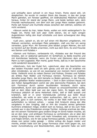 85
und schlüpfte dann schnell in ein Haus hinein. Ponto stand still, ich
desgleichen. Da wurde im zweiten Stock des Hauses, in das der junge
Mann getreten, ein Fenster geöffnet, ein bildhübsches Mädchen schaute
heraus, hinter ihr stand der junge Mann, und beide lachten sehr, dem
Freunde nachschauend, von dem sich der junge Mann soeben getrennt.
Ponto sah herauf und murmelte etwas zwischen den Zähnen, welches ich
nicht verstand.
»Warum weilst du hier, lieber Ponto, wollen wir nicht weitergehen?« So
fragte ich, Ponto ließ sich aber nicht stören, bis er nach einigen
Augenblicken heftig den Kopf schüttelte und dann schweigend den Weg
fortsetzte.
»Laß uns«, sprach er, als wir auf einen mit Bäumen umgebenen, mit
Statuen verzierten, anmutigen Platz gelangten, »laß uns hier ein wenig
verweilen, guter Murr. Mir kommen jene beiden jungen Männer, die sich
so herzlich auf der Straße umarmten, nicht aus dem Sinn. Es sind Freunde
wie Damon und Pylades.«
»Damon und Pythias«, verbesserte ich, »Pylades war der Freund des
Orestes, den er jedesmal getreulich im Schlafrock zu Bette brachte und
mit Kamillentee bediente, wenn die Furien und Dämonen dem armen
Mann zu hart zugesetzt. Man merkt, guter Ponto, daß du in der Geschichte
nicht sonderlich bewandert.«
»Gleichviel«, fuhr der Pudel fort, »gleichviel, aber die Geschichte von
den beiden Freunden weiß ich sehr genau und will sie dir erzählen mit
allen Umständen, so wie ich sie zwanzigmal von meinem Herrn erzählen
hörte. Vielleicht wirst du neben Damon und Pythias, Orestes und Pylades
als drittes Paar Walter und Formosus nennen. Formosus ist nämlich
derselbe junge Mann, der dich beinahe zu Boden getreten, in der Freude,
seinen geliebten Walter wiederzusehen. – Dort in dem schönen Hause mit
den hellen Spiegelfenstern wohnt der alte steinreiche Präsident, bei dem
sich Formosus durch seinen leuchtenden Verstand, durch seine
Gewandtheit, durch sein glänzendes Wissen so einzuschmeicheln wußte,
daß er dem Alten bald war wie der eigne Sohn. Es begab sich, daß
Formosus plötzlich all seine Heiterkeit verlor, daß er blaß aussah und
kränklich, daß er in einer Viertelstunde zehnmal aus tiefer Brust
aufseufzte, als wolle er sein Leben aushauchen, daß er, ganz in sich
gekehrt, ganz in sich verloren, für nichts in der Welt mehr seine Sinne
aufschließen zu können schien. – Lange Zeit hindurch drang der Alte
vergebens in den Jüngling, daß er ihm die Ursache seines geheimen
Kummers entdecken möge; endlich kam es heraus, daß er bis zum Tode
verliebt war in des Präsidenten einzige Tochter. Anfangs erschrak der Alte,
der mit seinem Töchterlein ganz andere Dinge im Sinne haben mochte, als
sie an den rang- und amtlosen Formosus zu verheiraten; als er aber den
armen Jüngling immer mehr und mehr hinwelken sah, ermannte er sich
und fragte Ulriken, wie ihr der junge Formosus gefalle, und ob er ihr schon
etwas von seiner Liebe gesagt. – Ulrike schlug die Augen nieder und
meinte, erklärt habe sich der junge Formosus zwar nicht gegen sie, aus
lauter Zurückhaltung und Bescheidenheit, aber gemerkt habe sie wohl
 