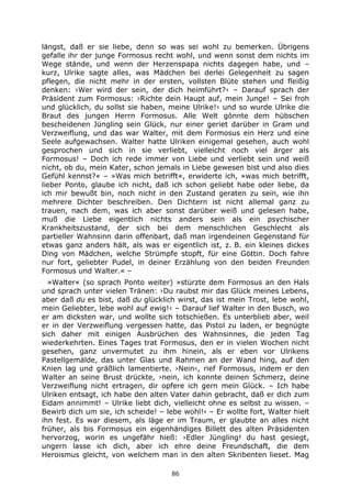 86
längst, daß er sie liebe, denn so was sei wohl zu bemerken. Übrigens
gefalle ihr der junge Formosus recht wohl, und wenn sonst dem nichts im
Wege stände, und wenn der Herzenspapa nichts dagegen habe, und –
kurz, Ulrike sagte alles, was Mädchen bei derlei Gelegenheit zu sagen
pflegen, die nicht mehr in der ersten, vollsten Blüte stehen und fleißig
denken: ›Wer wird der sein, der dich heimführt?‹ – Darauf sprach der
Präsident zum Formosus: ›Richte dein Haupt auf, mein Junge! – Sei froh
und glücklich, du sollst sie haben, meine Ulrike!‹ und so wurde Ulrike die
Braut des jungen Herrn Formosus. Alle Welt gönnte dem hübschen
bescheidenen Jüngling sein Glück, nur einer geriet darüber in Gram und
Verzweiflung, und das war Walter, mit dem Formosus ein Herz und eine
Seele aufgewachsen. Walter hatte Ulriken einigemal gesehen, auch wohl
gesprochen und sich in sie verliebt, vielleicht noch viel ärger als
Formosus! – Doch ich rede immer von Liebe und verliebt sein und weiß
nicht, ob du, mein Kater, schon jemals in Liebe gewesen bist und also dies
Gefühl kennst?« – »Was mich betrifft«, erwiderte ich, »was mich betrifft,
lieber Ponto, glaube ich nicht, daß ich schon geliebt habe oder liebe, da
ich mir bewußt bin, noch nicht in den Zustand geraten zu sein, wie ihn
mehrere Dichter beschreiben. Den Dichtern ist nicht allemal ganz zu
trauen, nach dem, was ich aber sonst darüber weiß und gelesen habe,
muß die Liebe eigentlich nichts anders sein als ein psychischer
Krankheitszustand, der sich bei dem menschlichen Geschlecht als
partieller Wahnsinn darin offenbart, daß man irgendeinen Gegenstand für
etwas ganz anders hält, als was er eigentlich ist, z. B. ein kleines dickes
Ding von Mädchen, welche Strümpfe stopft, für eine Göttin. Doch fahre
nur fort, geliebter Pudel, in deiner Erzählung von den beiden Freunden
Formosus und Walter.« –
»Walter« (so sprach Ponto weiter) »stürzte dem Formosus an den Hals
und sprach unter vielen Tränen: ›Du raubst mir das Glück meines Lebens,
aber daß du es bist, daß du glücklich wirst, das ist mein Trost, lebe wohl,
mein Geliebter, lebe wohl auf ewig!‹ – Darauf lief Walter in den Busch, wo
er am dicksten war, und wollte sich totschießen. Es unterblieb aber, weil
er in der Verzweiflung vergessen hatte, das Pistol zu laden, er begnügte
sich daher mit einigen Ausbrüchen des Wahnsinnes, die jeden Tag
wiederkehrten. Eines Tages trat Formosus, den er in vielen Wochen nicht
gesehen, ganz unvermutet zu ihm hinein, als er eben vor Ulrikens
Pastellgemälde, das unter Glas und Rahmen an der Wand hing, auf den
Knien lag und gräßlich lamentierte. ›Nein‹, rief Formosus, indem er den
Walter an seine Brust drückte, ›nein, ich konnte deinen Schmerz, deine
Verzweiflung nicht ertragen, dir opfere ich gern mein Glück. – Ich habe
Ulriken entsagt, ich habe den alten Vater dahin gebracht, daß er dich zum
Eidam annimmt! – Ulrike liebt dich, vielleicht ohne es selbst zu wissen. –
Bewirb dich um sie, ich scheide! – lebe wohl!‹ – Er wollte fort, Walter hielt
ihn fest. Es war diesem, als läge er im Traum, er glaubte an alles nicht
früher, als bis Formosus ein eigenhändiges Billett des alten Präsidenten
hervorzog, worin es ungefähr hieß: ›Edler Jüngling! du hast gesiegt,
ungern lasse ich dich, aber ich ehre deine Freundschaft, die dem
Heroismus gleicht, von welchem man in den alten Skribenten lieset. Mag
 