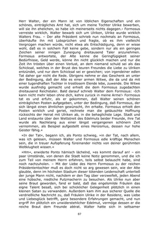 87
Herr Walter, der ein Mann ist von löblichen Eigenschaften und ein
schönes, einträgliches Amt hat, sich um meine Tochter Ulrike bewerben,
will sie ihn ehelichen, so habe ich meinerseits nichts dagegen.‹ Formosus
verreiste wirklich, Walter bewarb sich um Ulriken, Ulrike wurde wirklich
Walters Frau. – Der alte Präsident schrieb nun nochmals an Formosus,
überhäufte ihn mit Lobsprüchen und fragte, ob es ihm vielleicht
Vergnügen machen würde, nicht etwa als Entschädigung, denn er wisse
wohl, daß es in solchem Fall keine gebe, sondern nur als ein geringes
Zeichen seiner innigen Zuneigung dreitausend Taler anzunehmen.
Formosus antwortete, der Alte kenne die Geringfügigkeit seiner
Bedürfnisse, Geld werde, könne ihn nicht glücklich machen und nur die
Zeit ihn trösten über einen Verlust, an dem niemand schuld sei als das
Schicksal, welches in der Brust des teuren Freundes die Liebe zu Ulriken
entzündet, und nur dem Schicksal sei er gewichen; von irgendeiner edlen
Tat daher gar nicht die Rede. Übrigens nehme er das Geschenk an unter
der Bedingung, daß der Alte es einer armen Witwe, die da und da mit
einer tugendhaften Tochter in trostlosem Elende lebe, zuwende. Die Witwe
wurde ausfindig gemacht und erhielt die dem Formosus zugedachten
dreitausend Reichstaler. Bald darauf schrieb Walter dem Formosus: ›Ich
kann nicht mehr leben ohne dich, kehre zurück in meine Arme!‹ Formosus
tat es und erfuhr, als er gekommen, daß Walter seinen schönen
einträglichen Posten aufgegeben, unter der Bedingung, daß Formosus, der
sich längst einen ähnlichen gewünscht, ihn erhalte. Formosus erhielt den
Posten wirklich und geriet, rechnete man die getäuschte Hoffnung
rücksichts der Heirat mit Ulriken ab, in die behaglichste Lage. Stadt und
Land erstaunte über den Wettstreit des Edelmuts beider Freunde, ihre Tat
wurde als Nachklang aus einer längst vergangenen schönern Zeit
vernommen, als Beispiel aufgestellt eines Heroismus, dessen nur hohe
Geister fähig.«
»In der Tat«, begann ich, als Ponto schwieg, »in der Tat, nach allem,
was ich gelesen, müssen Walter und Formosus edle kräftige Menschen
sein, die in treuer Aufopferung füreinander nichts von deiner gerühmten
Weltklugheit wissen.«
»Hm«, erwiderte Ponto hämisch lächelnd, »es kommt darauf an! – ein
paar Umstände, von denen die Stadt keine Notiz genommen, und die ich
zum Teil von meinem Herrn erfahren, teils selbst belauscht habe, sind
noch nachzuholen. – Mit der Liebe des Herrn Formosus zu der reichen
Präsidententochter muß es doch nicht so arg gewesen sein, wie der Alte
glaubte, denn im höchsten Stadium dieser tötenden Leidenschaft unterließ
der junge Mann nicht, nachdem er den Tag über verzweifelt, jeden Abend
eine hübsche, niedliche Putzmacherin zu besuchen. Als Ulrike nun aber
seine Braut geworden, fand er bald, daß das engelsmilde Fräulein das
eigne Talent besaß, sich bei schicklicher Gelegenheit plötzlich in einen
kleinen Satan zu verwandeln. Außerdem kam ihm aus sicherer Quelle die
verdrießliche Nachricht zu, daß Fräulein Ulrike in der Residenz, was Liebe
und Liebesglück betrifft, ganz besondere Erfahrungen gemacht, und nun
ergriff ihn plötzlich ein unwiderstehlicher Edelmut, vermöge dessen er die
reiche Braut dem Freunde abtrat. Walter hatte sich in seltsamer
 