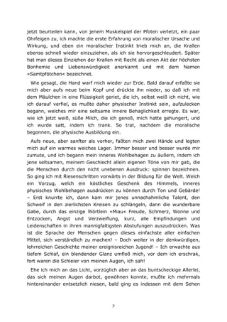 7
jetzt beurteilen kann, von jenem Muskelspiel der Pfoten verletzt, ein paar
Ohrfeigen zu, ich machte die erste Erfahrung von moralischer Ursache und
Wirkung, und eben ein moralischer Instinkt trieb mich an, die Krallen
ebenso schnell wieder einzuziehen, als ich sie hervorgeschleudert. Später
hat man dieses Einziehen der Krallen mit Recht als einen Akt der höchsten
Bonhomie und Liebenswürdigkeit anerkannt und mit dem Namen
»Samtpfötchen« bezeichnet.
Wie gesagt, die Hand warf mich wieder zur Erde. Bald darauf erfaßte sie
mich aber aufs neue beim Kopf und drückte ihn nieder, so daß ich mit
dem Mäulchen in eine Flüssigkeit geriet, die ich, selbst weiß ich nicht, wie
ich darauf verfiel, es mußte daher physischer Instinkt sein, aufzulecken
begann, welches mir eine seltsame innere Behaglichkeit erregte. Es war,
wie ich jetzt weiß, süße Milch, die ich genoß, mich hatte gehungert, und
ich wurde satt, indem ich trank. So trat, nachdem die moralische
begonnen, die physische Ausbildung ein.
Aufs neue, aber sanfter als vorher, faßten mich zwei Hände und legten
mich auf ein warmes weiches Lager. Immer besser und besser wurde mir
zumute, und ich begann mein inneres Wohlbehagen zu äußern, indem ich
jene seltsamen, meinem Geschlecht allein eigenen Töne von mir gab, die
die Menschen durch den nicht unebenen Ausdruck: spinnen bezeichnen.
So ging ich mit Riesenschritten vorwärts in der Bildung für die Welt. Welch
ein Vorzug, welch ein köstliches Geschenk des Himmels, inneres
physisches Wohlbehagen ausdrücken zu können durch Ton und Gebärde!
– Erst knurrte ich, dann kam mir jenes unnachahmliche Talent, den
Schweif in den zierlichsten Kreisen zu schlängeln, dann die wunderbare
Gabe, durch das einzige Wörtlein »Miau« Freude, Schmerz, Wonne und
Entzücken, Angst und Verzweiflung, kurz, alle Empfindungen und
Leidenschaften in ihren mannigfaltigsten Abstufungen auszudrücken. Was
ist die Sprache der Menschen gegen dieses einfachste aller einfachen
Mittel, sich verständlich zu machen! – Doch weiter in der denkwürdigen,
lehrreichen Geschichte meiner ereignisreichen Jugend! – Ich erwachte aus
tiefem Schlaf, ein blendender Glanz umfloß mich, vor dem ich erschrak,
fort waren die Schleier von meinen Augen, ich sah!
Ehe ich mich an das Licht, vorzüglich aber an das buntscheckige Allerlei,
das sich meinen Augen darbot, gewöhnen konnte, mußte ich mehrmals
hintereinander entsetzlich niesen, bald ging es indessen mit dem Sehen
 