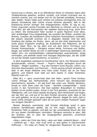 88
Verwirrung in Ulriken, die er an öffentlichen Orten im höchsten Glanz aller
Toilettenkünste gesehen, wirklich verliebt, und Ulriken ihrerseits war es
ziemlich einerlei, wer von beiden sich ihr als Gemahl anheftete, Formosus
oder Walter. Dieser hatte auch wirklich ein schönes einträgliches Amt, bei
dessen Verwaltung aber solche krause Streiche gemacht, daß er der
Entsetzung binnen weniger Zeit entgegensehen mußte. Er zog es vor,
früher zugunsten seines Freundes den Abschied zu nehmen und so durch
einen Akt, der alle Kennzeichen der edelsten Gesinnung trug, seine Ehre
zu retten. Die dreitausend Taler wurden in guten Papieren einer alten,
sehr anständigen Frau eingehändigt, die zuweilen die Mutter, zuweilen die
Muhme, zuweilen die Aufwärterin jener hübschen Putzmacherin vorstellte.
Bei diesem Geschäft erschien sie in doppelter Gestalt. Erst bei dem
Empfang des Geldes als Mutter, dann, als sie das Geld überbrachte und
einen guten Tragelohn empfing, als Aufwärterin des Mädchens, die du
kennst, lieber Murr, da sie eben erst mit dem Herrn Formosus zum
Fenster hinausschaute. – Übrigens wissen beide, Formosus und Walter,
längst, auf welche Weise sie sich in edelmütiger Gesinnung überboten, sie
haben sich, um wechselseitigen Lobeserhebungen auszuweichen, lange
vermieden, und deshalb waren ihre heutigen Begrüßungen, als der Zufall
sie auf der Straße zusammenführte, so herzlich.« –
In dem Augenblick entstand ein fürchterlicher Lärm. Die Menschen liefen
durcheinander, schrien: »Feuer! – Feuer!« Reuter sprengten durch die
Straßen – Wagen rasselten. – Aus den Fenstern eines Hauses, unfern uns,
strömten Rauchwolken und Flammen. – Ponto sprang schnell vorwärts, ich
aber in der Angst kletterte eine hohe Leiter hinauf, die an ein Haus
gelehnt, und befand mich bald auf dem Dache in voller Sicherheit.
Plötzlich kam mir –
(Mak. Bl.) »– ganz unvermutet über den Hals«, sprach Fürst Irenäus,
»ohne Anfrage des Hofmarschalls, ohne Vorwort des diensttuenden
Kammerherrn, beinahe – ich sag Euch das unter uns, Meister Abraham,
bringt es nicht etwa unter die Leute – beinahe unangemeldet – keine
Liverei in den Vorzimmern. Die Esel spielten Brausebart im Vestibül.
Spielen ist ein großes Laster. Schon in die Türe getreten, erwischte ihn der
Tafeldecker, der zum Glück gerade durchging, beim Rockschoß und fragte,
wer der Herr sei, und wie er ihn dem Fürsten servieren solle. Aber er hat
mir wohl gefallen, es ist ein ganz artiger Mensch. Sagtet Ihr nicht, daß er
sonst nichts weniger gewesen wäre als ein purer simpler Musikant? sogar
von einigem Stande?« –
Meister Abraham versicherte, daß Kreisler allerdings sonst in ganz
anderen Verhältnissen gelebt, die es ihm sogar vergönnt, an der
fürstlichen Tafel zu speisen, und daß nur der verwüstende Sturm der Zeit
ihn aus diesen Verhältnissen vertrieben. Übrigens wünsche er aber, daß
der Schleier, den er über die Vergangenheit geworfen, unverrückt
liegenbleiben möge.
»Also«, nahm der Fürst das Wort, »also von Adel, vielleicht Baron – Graf
– vielleicht gar – Nun, man muß nicht zu weit gehen in träumerischer
Hoffnung! – Ich habe ein Faible für dergleichen Mysterien! Es war eine
 