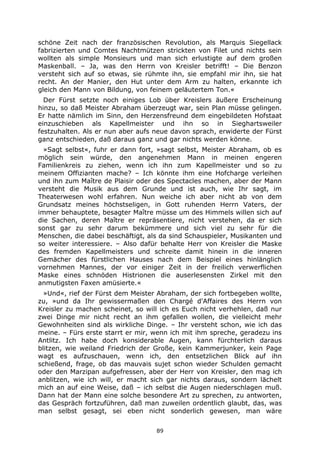 89
schöne Zeit nach der französischen Revolution, als Marquis Siegellack
fabrizierten und Comtes Nachtmützen strickten von Filet und nichts sein
wollten als simple Monsieurs und man sich erlustigte auf dem großen
Maskenball. – Ja, was den Herrn von Kreisler betrifft! – Die Benzon
versteht sich auf so etwas, sie rühmte ihn, sie empfahl mir ihn, sie hat
recht. An der Manier, den Hut unter dem Arm zu halten, erkannte ich
gleich den Mann von Bildung, von feinem geläutertem Ton.«
Der Fürst setzte noch einiges Lob über Kreislers äußere Erscheinung
hinzu, so daß Meister Abraham überzeugt war, sein Plan müsse gelingen.
Er hatte nämlich im Sinn, den Herzensfreund dem eingebildeten Hofstaat
einzuschieben als Kapellmeister und ihn so in Sieghartsweiler
festzuhalten. Als er nun aber aufs neue davon sprach, erwiderte der Fürst
ganz entschieden, daß daraus ganz und gar nichts werden könne.
»Sagt selbst«, fuhr er dann fort, »sagt selbst, Meister Abraham, ob es
möglich sein würde, den angenehmen Mann in meinen engeren
Familienkreis zu ziehen, wenn ich ihn zum Kapellmeister und so zu
meinem Offizianten mache? – Ich könnte ihm eine Hofcharge verleihen
und ihn zum Maître de Plaisir oder des Spectacles machen, aber der Mann
versteht die Musik aus dem Grunde und ist auch, wie Ihr sagt, im
Theaterwesen wohl erfahren. Nun weiche ich aber nicht ab von dem
Grundsatz meines höchstseligen, in Gott ruhenden Herrn Vaters, der
immer behauptete, besagter Maître müsse um des Himmels willen sich auf
die Sachen, deren Maître er repräsentiere, nicht verstehen, da er sich
sonst gar zu sehr darum bekümmere und sich viel zu sehr für die
Menschen, die dabei beschäftigt, als da sind Schauspieler, Musikanten und
so weiter interessiere. – Also dafür behalte Herr von Kreisler die Maske
des fremden Kapellmeisters und schreite damit hinein in die inneren
Gemächer des fürstlichen Hauses nach dem Beispiel eines hinlänglich
vornehmen Mannes, der vor einiger Zeit in der freilich verwerflichen
Maske eines schnöden Histrionen die auserlesensten Zirkel mit den
anmutigsten Faxen amüsierte.«
»Und«, rief der Fürst dem Meister Abraham, der sich fortbegeben wollte,
zu, »und da Ihr gewissermaßen den Chargé d'Affaires des Herrn von
Kreisler zu machen scheinet, so will ich es Euch nicht verhehlen, daß nur
zwei Dinge mir nicht recht an ihm gefallen wollen, die vielleicht mehr
Gewohnheiten sind als wirkliche Dinge. – Ihr versteht schon, wie ich das
meine. – Fürs erste starrt er mir, wenn ich mit ihm spreche, geradezu ins
Antlitz. Ich habe doch konsiderable Augen, kann fürchterlich daraus
blitzen, wie weiland Friedrich der Große, kein Kammerjunker, kein Page
wagt es aufzuschauen, wenn ich, den entsetzlichen Blick auf ihn
schießend, frage, ob das mauvais sujet schon wieder Schulden gemacht
oder den Marzipan aufgefressen, aber der Herr von Kreisler, den mag ich
anblitzen, wie ich will, er macht sich gar nichts daraus, sondern lächelt
mich an auf eine Weise, daß – ich selbst die Augen niederschlagen muß.
Dann hat der Mann eine solche besondere Art zu sprechen, zu antworten,
das Gespräch fortzuführen, daß man zuweilen ordentlich glaubt, das, was
man selbst gesagt, sei eben nicht sonderlich gewesen, man wäre
 