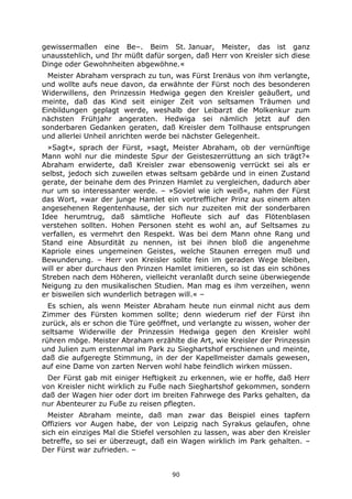 90
gewissermaßen eine Be–. Beim St. Januar, Meister, das ist ganz
unausstehlich, und Ihr müßt dafür sorgen, daß Herr von Kreisler sich diese
Dinge oder Gewohnheiten abgewöhne.«
Meister Abraham versprach zu tun, was Fürst Irenäus von ihm verlangte,
und wollte aufs neue davon, da erwähnte der Fürst noch des besonderen
Widerwillens, den Prinzessin Hedwiga gegen den Kreisler geäußert, und
meinte, daß das Kind seit einiger Zeit von seltsamen Träumen und
Einbildungen geplagt werde, weshalb der Leibarzt die Molkenkur zum
nächsten Frühjahr angeraten. Hedwiga sei nämlich jetzt auf den
sonderbaren Gedanken geraten, daß Kreisler dem Tollhause entsprungen
und allerlei Unheil anrichten werde bei nächster Gelegenheit.
»Sagt«, sprach der Fürst, »sagt, Meister Abraham, ob der vernünftige
Mann wohl nur die mindeste Spur der Geisteszerrüttung an sich trägt?«
Abraham erwiderte, daß Kreisler zwar ebensowenig verrückt sei als er
selbst, jedoch sich zuweilen etwas seltsam gebärde und in einen Zustand
gerate, der beinahe dem des Prinzen Hamlet zu vergleichen, dadurch aber
nur um so interessanter werde. – »Soviel wie ich weiß«, nahm der Fürst
das Wort, »war der junge Hamlet ein vortrefflicher Prinz aus einem alten
angesehenen Regentenhause, der sich nur zuzeiten mit der sonderbaren
Idee herumtrug, daß sämtliche Hofleute sich auf das Flötenblasen
verstehen sollten. Hohen Personen steht es wohl an, auf Seltsames zu
verfallen, es vermehrt den Respekt. Was bei dem Mann ohne Rang und
Stand eine Absurdität zu nennen, ist bei ihnen bloß die angenehme
Kapriole eines ungemeinen Geistes, welche Staunen erregen muß und
Bewunderung. – Herr von Kreisler sollte fein im geraden Wege bleiben,
will er aber durchaus den Prinzen Hamlet imitieren, so ist das ein schönes
Streben nach dem Höheren, vielleicht veranlaßt durch seine überwiegende
Neigung zu den musikalischen Studien. Man mag es ihm verzeihen, wenn
er bisweilen sich wunderlich betragen will.« –
Es schien, als wenn Meister Abraham heute nun einmal nicht aus dem
Zimmer des Fürsten kommen sollte; denn wiederum rief der Fürst ihn
zurück, als er schon die Türe geöffnet, und verlangte zu wissen, woher der
seltsame Widerwille der Prinzessin Hedwiga gegen den Kreisler wohl
rühren möge. Meister Abraham erzählte die Art, wie Kreisler der Prinzessin
und Julien zum erstenmal im Park zu Sieghartshof erschienen und meinte,
daß die aufgeregte Stimmung, in der der Kapellmeister damals gewesen,
auf eine Dame von zarten Nerven wohl habe feindlich wirken müssen.
Der Fürst gab mit einiger Heftigkeit zu erkennen, wie er hoffe, daß Herr
von Kreisler nicht wirklich zu Fuße nach Sieghartshof gekommen, sondern
daß der Wagen hier oder dort im breiten Fahrwege des Parks gehalten, da
nur Abenteurer zu Fuße zu reisen pflegten.
Meister Abraham meinte, daß man zwar das Beispiel eines tapfern
Offiziers vor Augen habe, der von Leipzig nach Syrakus gelaufen, ohne
sich ein einziges Mal die Stiefel versohlen zu lassen, was aber den Kreisler
betreffe, so sei er überzeugt, daß ein Wagen wirklich im Park gehalten. –
Der Fürst war zufrieden. –
 