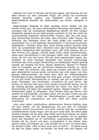 91
Während sich dies im Gemach des Fürsten begab, saß Johannes bei der
Rätin Benzon vor dem schönsten Flügel, den jemals die kunstreiche
Nanette Streicher gebaut, und begleitete Julien das große
leidenschaftliche Rezitativ der Klytämnestra aus Glucks »Iphigenia in
Aulis.« –
Gegenwärtiger Biograph ist leider genötigt, seinen Helden, soll das
Porträt richtig sein, als einen extravaganten Menschen darzustellen, der,
vorzüglich was die musikalische Begeisterung betrifft, oft dem ruhigen
Beobachter beinahe wie ein Wahnsinniger erscheint. Er hat ihm schon die
ausschweifende Redensart nachschreiben müssen, daß »als Julia sang,
aller sehnsüchtige Schmerz der Liebe, alles Entzücken süßer Träume, die
Hoffnung, das Verlangen durch den Wald wogte und niederfiel wie
erquickender Tau in die duftenden Blumenkelche, in die Brust horchender
Nachtigallen.« Kreislers Urteil über Julias Gesang scheint hiernach eben
nicht von sonderlichem Wert. Versichern kann aber bemeldeter Biograph
bei dieser Gelegenheit dem günstigen Leser, daß Julias Gesang, den er,
dem Himmel sei's geklagt, niemals selbst hörte, etwas Geheimnisvolles,
etwas ganz Wunderbares in sich getragen haben muß. Ungemein solide
Leute, die sich erst seit kurzer Zeit den Zopf wegschneiden lassen, die,
nachdem sie einen tüchtigen Rechtsfall, eine maliziös merkwürdige
Krankheit oder einen jungen Ankömmling von Straßburger Pastete gehörig
erprobt, der Umgang mit Gluck, Mozart, Beethoven, Spontini im Theater
nicht im mindesten aus der schicklichen Seelenruhe brachte, ja, solche
Leute haben oft versichert, daß, sänge das Fräulein Julia Benzon, ihnen
ganz absonderlich zumute würde, sie könnten gar nicht sagen, wie. Eine
gewisse Beklommenheit, die ihnen denn doch ein unbeschreibliches
Wohlbehagen errege, bemächtige sich ihrer ganz und gar, und oft kämen
sie auf den Punkt, Narrenstreiche zu machen und sich zu gebärden wie
junge Phantasten und Versmacher. Anzuführen ist auch ferner, daß
einmal, als Julia bei Hofe sang, Fürst Irenäus vernehmlich ächzte, und als
der Gesang geendet, geradezu losschritt auf Julien, ihre Hand an den
Mund drückte und dabei sehr weinerlich sprach: »Bestes Fräulein!« – Der
Hofmarschall wagte zu behaupten, Fürst Irenäus habe der kleinen Julia
wirklich die Hand geküßt, und dabei wären ihm ein paar Tränen aus den
Augen getröpfelt. Auf Anlaß der Oberhofmeisterin wurde aber diese
Behauptung als ungeziemend und dem Wohl des Hofes zuwider
unterdrückt.
Julia, einer vollen, metallreichen, glockenreinen Stimme mächtig, sang
mit dem Gefühl, mit der Begeisterung, die aus dem im Innersten
bewegten Gemüt hervorströmt, und darin mochte wohl der wunderbare
unwiderstehliche Zauber liegen, den sie auch heute übte. Der Atem jedes
Zuhörers stockte, als sie sang, jeder fühlte seine Brust beengt von süßem
namenlosem Weh, erst ein paar Augenblicke nachher, als sie geendet,
brach das Entzücken los im stürmischen ungemessensten Beifall. Nur
Kreisler saß da, stumm und starr, zurückgelehnt in den Sessel; dann
stand er leise und langsam auf, Julia wandte sich zu ihm mit einem Blick,
der deutlich fragte: »War es denn auch wohl so recht?« – Errötend schlug
sie aber die Augen nieder, als Kreisler, die Hand aufs Herz legend, mit
 