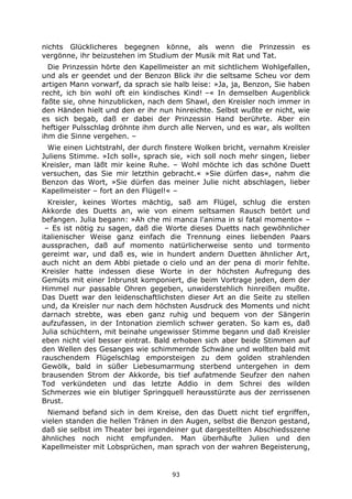 93
nichts Glücklicheres begegnen könne, als wenn die Prinzessin es
vergönne, ihr beizustehen im Studium der Musik mit Rat und Tat.
Die Prinzessin hörte den Kapellmeister an mit sichtlichem Wohlgefallen,
und als er geendet und der Benzon Blick ihr die seltsame Scheu vor dem
artigen Mann vorwarf, da sprach sie halb leise: »Ja, ja, Benzon, Sie haben
recht, ich bin wohl oft ein kindisches Kind! –« In demselben Augenblick
faßte sie, ohne hinzublicken, nach dem Shawl, den Kreisler noch immer in
den Händen hielt und den er ihr nun hinreichte. Selbst wußte er nicht, wie
es sich begab, daß er dabei der Prinzessin Hand berührte. Aber ein
heftiger Pulsschlag dröhnte ihm durch alle Nerven, und es war, als wollten
ihm die Sinne vergehen. –
Wie einen Lichtstrahl, der durch finstere Wolken bricht, vernahm Kreisler
Juliens Stimme. »Ich soll«, sprach sie, »ich soll noch mehr singen, lieber
Kreisler, man läßt mir keine Ruhe. – Wohl möchte ich das schöne Duett
versuchen, das Sie mir letzthin gebracht.« »Sie dürfen das«, nahm die
Benzon das Wort, »Sie dürfen das meiner Julie nicht abschlagen, lieber
Kapellmeister – fort an den Flügel!« –
Kreisler, keines Wortes mächtig, saß am Flügel, schlug die ersten
Akkorde des Duetts an, wie von einem seltsamen Rausch betört und
befangen. Julia begann: »Ah che mi manca l'anima in si fatal momento« –
– Es ist nötig zu sagen, daß die Worte dieses Duetts nach gewöhnlicher
italienischer Weise ganz einfach die Trennung eines liebenden Paars
aussprachen, daß auf momento natürlicherweise sento und tormento
gereimt war, und daß es, wie in hundert andern Duetten ähnlicher Art,
auch nicht an dem Abbi pietade o cielo und an der pena di morir fehlte.
Kreisler hatte indessen diese Worte in der höchsten Aufregung des
Gemüts mit einer Inbrunst komponiert, die beim Vortrage jeden, dem der
Himmel nur passable Ohren gegeben, unwiderstehlich hinreißen mußte.
Das Duett war den leidenschaftlichsten dieser Art an die Seite zu stellen
und, da Kreisler nur nach dem höchsten Ausdruck des Moments und nicht
darnach strebte, was eben ganz ruhig und bequem von der Sängerin
aufzufassen, in der Intonation ziemlich schwer geraten. So kam es, daß
Julia schüchtern, mit beinahe ungewisser Stimme begann und daß Kreisler
eben nicht viel besser eintrat. Bald erhoben sich aber beide Stimmen auf
den Wellen des Gesanges wie schimmernde Schwäne und wollten bald mit
rauschendem Flügelschlag emporsteigen zu dem golden strahlenden
Gewölk, bald in süßer Liebesumarmung sterbend untergehen in dem
brausenden Strom der Akkorde, bis tief aufatmende Seufzer den nahen
Tod verkündeten und das letzte Addio in dem Schrei des wilden
Schmerzes wie ein blutiger Springquell herausstürzte aus der zerrissenen
Brust.
Niemand befand sich in dem Kreise, den das Duett nicht tief ergriffen,
vielen standen die hellen Tränen in den Augen, selbst die Benzon gestand,
daß sie selbst im Theater bei irgendeiner gut dargestellten Abschiedsszene
ähnliches noch nicht empfunden. Man überhäufte Julien und den
Kapellmeister mit Lobsprüchen, man sprach von der wahren Begeisterung,
 