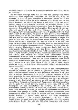 94
die beide beseelt, und stellte die Komposition vielleicht noch höher, als sie
es verdiente.
Der Prinzessin Hedwiga hatte man während des Gesanges die innere
Bewegung wohl angemerkt, unerachtet sie bemüht war, ruhig zu
scheinen, ja durchaus jede Teilnahme zu verbergen. Neben ihr saß ein
junges Ding von Hofdame mit roten Wangen, zum Weinen und Lachen
gleich aufgelegt, der raunte sie allerlei in die Ohren, ohne daß es ihr
gelang, irgend andere Antwort zu erhalten als einzelne Wörter, in der
Angst der höfischen Konvenienz ausgestoßen. Auch der Benzon, die an
der andern Seite saß, flüsterte sie gleichgültige Dinge zu, als höre sie gar
nicht auf das Duett; die nach ihrer strengen Manier bat aber die
Gnädigste, die Unterhaltung aufzusparen bis nach geendetem Duett. Jetzt
aber sprach die Prinzessin, im ganzen Gesicht glühend, mit blitzenden
Augen so laut, daß sie die Lobsprüche der ganzen Gesellschaft übertönte:
»Es wird mir nun wohl erlaubt sein, auch meine Meinung zu sagen. Ich
gebe zu, daß das Duett als Kornposition seinen Wert haben mag, daß
meine Julie vortrefflich gesungen hat, aber ist es recht, ist es billig, daß
man im gemütlichen Zirkel, wo freundliche Unterhaltung obenanstehen
soll, wo wechselseitige Anregungen, Rede, Gesang forttreiben sollen wie
einen zwischen Blumenbeeten sanft murmelnden Bach, daß man da
extravagante Sachen auftischt, die das Innere zerschneiden, deren
gewaltsamen zerstörenden Eindruck man nicht verwinden kann? Ich habe
mich bemüht, mein Ohr, meine Brust zu verschließen dem wilden Schmerz
des Orkus, den Kreisler mit unser leicht verletzliches Inneres
verhöhnender Kunst in Tönen aufgefaßt hat, aber niemand war so gütig,
sich meiner anzunehmen. Gern will ich meine Schwäche Ihrer Ironie
preisgeben, Kapellmeister, gern will ich gestehen, daß der üble Eindruck
Ihres Duetts mich ganz krank gemacht hat. – Gibt es denn keinen
Cimarosa, keinen Paesiello, deren Kompositionen recht für die Gesellschaft
geschrieben sind?«
»O Gott«, rief Kreisler, indem sein Gesicht in dem mannigfaltigsten
Muskelspiel vibrierte, wie es allemal zu geschehen pflegte, wenn der
Humor aufstieg in dem Innern, »o Gott, gnädigste Prinzessin! – wie ganz
bin ich ärmster Kapellmeister Ihrer gütigen gnädigen Meinung! – Ist es
nicht gegen alle Sitte und Kleiderordnung, die Brust mit all der Wehmut,
mit all dem Schmerz, mit all dem Entzücken, das darin verschlossen,
anders in die Gesellschaft zu tragen, als dick verhüllt mit dem Fichu
vortrefflicher Artigkeit und Konvenienz? Taugen denn alle Löschanstalten,
die der gute Ton überall bereitet, taugen sie wohl was, sind sie wohl
hinlänglich, um das Naphthafeuer zu dämpfen, das hie und da
hervorlodern will? Spült man noch soviel Tee, noch soviel Zuckerwasser,
noch soviel honettes Gespräch, ja noch soviel angenehmes Dudeldumdei
hinunter, doch gelingt es diesem, jenem freveligen Mordbrenner, eine
Congrevische Rakete ins Innere zu werfen, und die Flamme leuchtet
empor, leuchtet und brennt sogar, welches dem puren Mondschein
niemals geschieht! – Ja! gnädigste Prinzessin! – ja, ich! – aller
Kapellmeister hienieden unseligster, ich habe schändlich gefrevelt mit dem
entsetzlichen Duett, das wie ein höllisches Feuerwerk mit allerlei
 