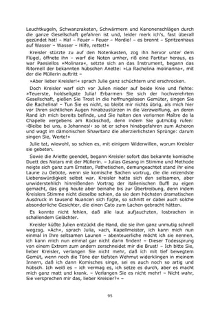 95
Leuchtkugeln, Schwanzraketen, Schwärmern und Kanonenschlägen durch
die ganze Gesellschaft gefahren ist und, leider merk ich's, fast überall
gezündet hat! – Ha! – Feuer – Feuer – Mordio! – es brennt – Spritzenhaus
auf Wasser – Wasser – Hilfe, rettet!«
Kreisler stürzte zu auf den Notenkasten, zog ihn hervor unter dem
Flügel, öffnete ihn – warf die Noten umher, riß eine Partitur heraus, es
war Paesiellos »Molinara«, setzte sich an das Instrument, begann das
Ritornell der bekannten hübschen Anette: »La Rachelina molinarina«, mit
der die Müllerin auftritt –
»Aber lieber Kreisler!« sprach Julie ganz schüchtern und erschrocken.
Doch Kreisler warf sich vor Julien nieder auf beide Knie und flehte:
»Teuerste, holdseligste Julia! Erbarmen Sie sich der hochverehrten
Gesellschaft, gießen Sie Trost in die hoffnungslosen Gemüter, singen Sie
die Rachelina! – Tun Sie es nicht, so bleibt mir nichts übrig, als mich hier
vor Ihren sichtlichen Augen hinabzustürzen in die Verzweiflung, an deren
Rand ich mich bereits befinde, und Sie halten den verlornen Maître de la
Chapelle vergebens am Rockschoß, denn indem Sie gutmütig rufen:
›Bleibe bei uns, o Johannes!‹ so ist er schon hinabgefahren zum Acheron
und wagt im dämonischen Shawltanz die allerzierlichsten Sprünge: darum
singen Sie, Werte!«
Julie tat, wiewohl, so schien es, mit einigem Widerwillen, worum Kreisler
sie gebeten.
Sowie die Ariette geendet, begann Kreisler sofort das bekannte komische
Duett des Notars mit der Müllerin. – Julias Gesang in Stimme und Methode
neigte sich ganz zum Ernsten, Pathetischen, demungeachtet stand ihr eine
Laune zu Gebote, wenn sie komische Sachen vortrug, die die reizendste
Liebenswürdigkeit selbst war. Kreisler hatte sich den seltsamen, aber
unwiderstehlich hinreißenden Vortrag der italienischen Buffi zu eigen
gemacht, das ging heute aber beinahe bis zur Übertreibung, denn indem
Kreislers Stimme nicht dieselbe schien, da sie dem höchsten dramatischen
Ausdruck in tausend Nuancen sich fügte, so schnitt er dabei auch solche
absonderliche Gesichter, die einen Cato zum Lachen gebracht hätten.
Es konnte nicht fehlen, daß alle laut aufjauchzten, losbrachen in
schallendem Gelächter.
Kreisler küßte Julien entzückt die Hand, die sie ihm ganz unmutig schnell
wegzog. »Ach«, sprach Julia, »ach, Kapellmeister, ich kann mich nun
einmal in Ihre seltsamen Launen – abenteuerliche möcht ich sie nennen,
ich kann mich nun einmal gar nicht darin finden! – Dieser Todessprung
von einem Extrem zum andern zerschneidet mir die Brust! – Ich bitte Sie,
lieber Kreisler, verlangen Sie nicht mehr, daß ich mit tief bewegtem
Gemüt, wenn noch die Töne der tiefsten Wehmut widerklingen in meinem
Innern, daß ich dann Komisches singe, sei es auch noch so artig und
hübsch. Ich weiß es – ich vermag es, ich setze es durch, aber es macht
mich ganz matt und krank. – Verlangen Sie es nicht mehr! – Nicht wahr,
Sie versprechen mir das, lieber Kreisler?« –
 