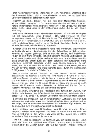 96
Der Kapellmeister wollte antworten, in dem Augenblick umarmte aber
die Prinzessin Julien, stärker, ausgelassener lachend, als es irgendeine
Oberhofmeisterin für schicklich halten kann.
»Komm an meine Brust«, rief sie, »du aller Müllerinnen holdeste,
stimmreichste, launigste! – Du mystifizierst alle Barone, Amtsverweser,
Notare in der ganzen Welt, und wohl noch gar –« Das übrige, was sie noch
sagen wollte, ging unter in der dröhnenden Lache, die sie von neuem
aufschlug.
Und dann sich rasch zum Kapellmeister wendend: »Sie haben mich ganz
mit sich ausgesöhnt, lieber Kreisler! – Oh, jetzt verstehe ich Ihren
springenden Humor. – Er ist köstlich, in der Tat köstlich! – Nur in dem
Zwiespalt der verschiedensten Empfindungen, der feindlichsten Gefühle,
geht das höhere Leben auf! – Haben Sie Dank, herzlichen Dank, – da! –
ich erlaube Ihnen, mir die Hand zu küssen!«
Kreisler faßte die ihm dargebotene Hand, und wiederum, wiewohl nicht
so heftig als zuvor, durchdröhnte ihn der Pulsschlag, so daß er einen
Moment zu zögern genötigt, ehe er nun die zarten, enthandschuhten
Finger an den Mund drückte, sich mit solchem Anstand verbeugend, als
sei er noch Legationsrat. Selbst wußte er nun nicht, wie es kam, daß ihm
diese physische Empfindung bei dem Berühren der fürstlichen Hand
ungemein lächerlich bedünken wollte. »Am Ende«, sprach er zu sich
selbst, als die Prinzessin ihn verlassen, »am Ende ist die Gnädigste eine
Art von Leydner Flasche und walkt honette Leute durch mit elektrischen
Schlägen nach fürstlichem Belieben!« –
Die Prinzessin hüpfte, tänzelte im Saal umher, lachte, trällerte
dazwischen: »La Rachelina molinarina« und herzte und küßte bald diese,
bald jene Dame, versicherte, nie in ihrem Leben sei sie froher gewesen,
und das habe sie dem wackern Kapellmeister zu verdanken. Der ernsten
Benzon war das alles im höchsten Grade zuwider, sie konnte es nicht
lassen, die Prinzessin endlich beiseite zu ziehen und ihr ins Ohr zu
flüstern: »Hedwiga, ich bitte Sie, welch ein Betragen!«
»Ich dächte«, erwiderte die Prinzessin mit funkelnden Augen, »ich
dächte, liebe Benzon, wir ließen heute das Hofmeistern und gingen alle zu
Bette! – Ja! – zu Bette – zu Bette!« Und damit rief sie nach ihrem Wagen.
Schweifte die Prinzessin aus in krampfhafter Lustigkeit, so war Julia
indessen still und trübe geworden. Den Kopf auf die Hand gestützt, saß sie
am Flügel, und ihr sichtliches Verbleichen, das umflorte Auge bewies, daß
ihr Unmut bis zum physischen Weh sich gesteigert.
Auch Kreislern war das Brillantfeuer des Humors verlöscht. Jedem
Gespräch ausweichend, tappte er mit leisen Schritten nach der Türe. Die
Benzon trat ihm in den Weg. »Ich weiß nicht«, sprach sie, »welche
sonderbare Verstimmung heute mir – –«
(M. f. f.) alles so bekannt, so heimisch vor, ein süßes Aroma, selbst
wußt ich nicht, von welchen vortrefflichen Braten, wallte in bläulichen
Wolken über die Dächer daher, und wie aus weiter – weiter Ferne, im
 