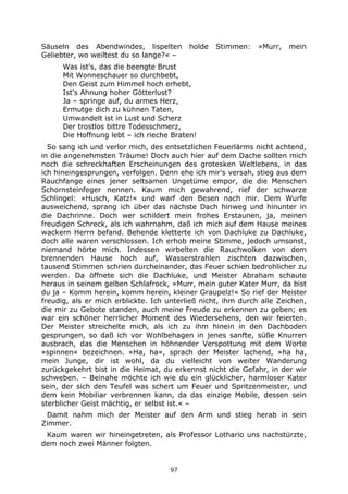 97
Säuseln des Abendwindes, lispelten holde Stimmen: »Murr, mein
Geliebter, wo weiltest du so lange?« –
Was ist's, das die beengte Brust
Mit Wonneschauer so durchbebt,
Den Geist zum Himmel hoch erhebt,
Ist's Ahnung hoher Götterlust?
Ja – springe auf, du armes Herz,
Ermutge dich zu kühnen Taten,
Umwandelt ist in Lust und Scherz
Der trostlos bittre Todesschmerz,
Die Hoffnung lebt – ich rieche Braten!
So sang ich und verlor mich, des entsetzlichen Feuerlärms nicht achtend,
in die angenehmsten Träume! Doch auch hier auf dem Dache sollten mich
noch die schreckhaften Erscheinungen des grotesken Weltlebens, in das
ich hineingesprungen, verfolgen. Denn ehe ich mir's versah, stieg aus dem
Rauchfange eines jener seltsamen Ungetüme empor, die die Menschen
Schornsteinfeger nennen. Kaum mich gewahrend, rief der schwarze
Schlingel: »Husch, Katz!« und warf den Besen nach mir. Dem Wurfe
ausweichend, sprang ich über das nächste Dach hinweg und hinunter in
die Dachrinne. Doch wer schildert mein frohes Erstaunen, ja, meinen
freudigen Schreck, als ich wahrnahm, daß ich mich auf dem Hause meines
wackern Herrn befand. Behende kletterte ich von Dachluke zu Dachluke,
doch alle waren verschlossen. Ich erhob meine Stimme, jedoch umsonst,
niemand hörte mich. Indessen wirbelten die Rauchwolken von dem
brennenden Hause hoch auf, Wasserstrahlen zischten dazwischen,
tausend Stimmen schrien durcheinander, das Feuer schien bedrohlicher zu
werden. Da öffnete sich die Dachluke, und Meister Abraham schaute
heraus in seinem gelben Schlafrock, »Murr, mein guter Kater Murr, da bist
du ja – Komm herein, komm herein, kleiner Graupelz!« So rief der Meister
freudig, als er mich erblickte. Ich unterließ nicht, ihm durch alle Zeichen,
die mir zu Gebote standen, auch meine Freude zu erkennen zu geben; es
war ein schöner herrlicher Moment des Wiedersehens, den wir feierten.
Der Meister streichelte mich, als ich zu ihm hinein in den Dachboden
gesprungen, so daß ich vor Wohlbehagen in jenes sanfte, süße Knurren
ausbrach, das die Menschen in höhnender Verspottung mit dem Worte
»spinnen« bezeichnen. »Ha, ha«, sprach der Meister lachend, »ha ha,
mein Junge, dir ist wohl, da du vielleicht von weiter Wanderung
zurückgekehrt bist in die Heimat, du erkennst nicht die Gefahr, in der wir
schweben. – Beinahe möchte ich wie du ein glücklicher, harmloser Kater
sein, der sich den Teufel was schert um Feuer und Spritzenmeister, und
dem kein Mobiliar verbrennen kann, da das einzige Mobile, dessen sein
sterblicher Geist mächtig, er selbst ist.« –
Damit nahm mich der Meister auf den Arm und stieg herab in sein
Zimmer.
Kaum waren wir hineingetreten, als Professor Lothario uns nachstürzte,
dem noch zwei Männer folgten.
 