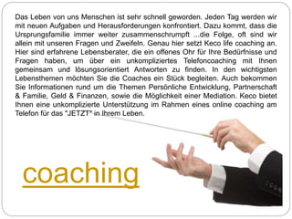 coaching
Das Leben von uns Menschen ist sehr schnell geworden. Jeden Tag werden wir
mit neuen Aufgaben und Herausforderungen konfrontiert. Dazu kommt, dass die
Ursprungsfamilie immer weiter zusammenschrumpft ...die Folge, oft sind wir
allein mit unseren Fragen und Zweifeln. Genau hier setzt Keco life coaching an.
Hier sind erfahrene Lebensberater, die ein offenes Ohr für Ihre Bedürfnisse und
Fragen haben, um über ein unkompliziertes Telefoncoaching mit Ihnen
gemeinsam und lösungsorientiert Antworten zu finden. In den wichtigsten
Lebensthemen möchten Sie die Coaches ein Stück begleiten. Auch bekommen
Sie Informationen rund um die Themen Persönliche Entwicklung, Partnerschaft
& Familie, Geld & Finanzen, sowie die Möglichkeit einer Mediation. Keco bietet
Ihnen eine unkomplizierte Unterstützung im Rahmen eines online coaching am
Telefon für das "JETZT" in Ihrem Leben.
 