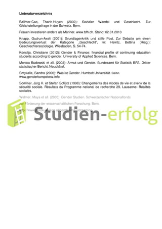 Lieteraturverzeichnis
Ballmer-Cao, Thanh-Huyen (2000): Sozialer Wandel und Geschlecht. Zur
Gleichstellungsfrage in der Schweiz. Bern.
Frauen investieren anders als Männer. www.bfh.ch. Stand: 02.01.2013
Knapp, Gudrun-Axeli (2001): Grundlagenkritik und stille Post. Zur Debatte um einen
Bedeutungsverlust der Kategorie „Geschlecht“, in: Heintz, Bettina (Hrsg.):
Geschlechtersoziologie. Wiesbaden, S. 54-74.
Koncilja, Christiane (2012): Gender & Finance: financial profile of continuing education
students according to gender. University of Applied Sciences. Bern.
Monica Budowski et all. (2003): Armut und Gender. Bundesamt für Statistik BFS. Dritter
statistischer Bericht. Neuchâtel.
Smykalla, Sandra (2006): Was ist Gender. Humbolt Universität. Berlin.
www.genderkompetenz.info
Sommer, Jürg H. et Stefan Schütz (1998): Changements des modes de vie et avenir de la
sécurité sociale. Résultats du Programme national de recherche 29. Lausanne: Réalités
sociales.
Widmer, Maya et all. (2005): Gender Studien. Schweizerischer Nationalfonds
zur Förderung der wissenschaftlichen Forschung. Bern.
http://www.politik-lexikon.at/gender-mainstreaming
 