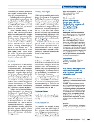 Zusammenfassung · Abstract
Lerners für seine positiven Ressourcen,
eine Fähigkeit die im deutschen Sprachraum nicht immer vorhanden ist.
Da die Begriffe „positiv und negativ“
so unterschiedlich emotional besetzt sind
und das Ziel von Feedback nicht die aktuelle Wertung, sondern die Veränderung
ist, sind die Begriffe „Stärken und Korrigieren“ viel angebrachter, um effektives
Feedback zu beschreiben.
Das sog. „Feedback-Sandwich“, in dem
zunächst etwas Positives berichtet wird,
gefolgt vom zu Korrigierenden, um dann
wieder mit etwas Positivem abzuschließen, kann zu einer Koppelung der Stärken mit dem Negativen führen, wenn keine authentisch wertschätzende Haltung
dahinter steht. Oft erwartet der Lerner
nach der Einleitung „das hast du gut gemacht“ die Kritik mit dem „aber: …“. Insofern sollte die formalistische Verbindung „cookie – lemon – cookie“ vermieden werden. Das zu Korrigierende sollte
wenn immer möglich von den Stärken getrennt besprochen werden [14].

Feedback empfangen

Lernklima

Feedback ist erst wirklich effektiv, wenn
das beobachtete und reflektierte Verhalten
verändert wird. Die Frage ist: „Was ist dein
nächster Schritt?“, und die Antwort darauf sollte vom Lernenden kommen. Im
Gegensatz zu den Vorstellungen des Trainers hat der Plan des Lernenden viel größere Chancen zur Umsetzung.
Lerner und Lehrer gehen an dieser Stelle einen „Unterrichtsvertrag“ ein, der Beitrag des Lehrers ist dabei die unterstützende wertschätzende Außenperspektive sowie die Bereitstellung der Ressourcen zum
Einüben und Ausprobieren von den entwickelten Veränderungen (. Abb. 3).

Die wichtigste Säule, auf der effektives
Feedback ruht, ist die wertschätzende
Grundhaltung: Durch Anerkennung der
spezifischen Situation und der Einschränkungen der Lernenden kann der Trainer Vertrauen aufbauen und ein Lernklima schaffen, das eine tiefer gehende Diskussion über beobachtete Verhaltensweisen ermöglicht. In einem guten Lernklima kann immer wieder an die gegebenen
Lernziele erinnert werden und Fokussierung auf diese kann die Aufnahmefähigkeit von Feedback erhöhen (. Abb. 2).
Feedback wird oft mit dem Bild eines
Geschenks verglichen (mit allen seinen
Implikationen): Der „schenkende“ Feedback-Geber versucht, sich möglichst gut
in den Empfänger einzufühlen und bietet ihm den Abgleich mit einer wertfreien Außenperspektive an. Das Feedback
zeigt somit viel vom Geber, so wie auch
ein Geschenk bestimmte (z. B. pädagogische) Intentionen verfolgen kann. In diesem Sinne muss der Abgleich zwischen
den (streng subjektiven) Perspektiven von
Lerner und Trainer nicht unbedingt deckungsgleich sein.

Effektives Feedback hängt auch von der
aktiven Beteiligung der Lernenden ab.
Die Überlegenheit von aktivem FeedbackEinholen seitens des Lerners („feedback
seeking“) im Gegensatz zum reinen „Abwarten“ („feedback monitoring“) konnte in einer Studie in der gynäkologischen
Weiterbildung eindrucksvoll gezeigt werden [20]. Es wird deutlich, wie das herrschende Lernklima in einer Institution die
Bedingungen für das Gelingen von Feedback beeinflusst. Hilfreiche Verhaltensregeln für das Annehmen von Feedback finden sich in . Tab. 2 und 3.
Das Bild vom Feedback als Geschenk
gilt auch für den Annehmenden: Feedback muss nicht angenommen werden. In
der Regel lohnt es sich aber zu überprüfen, ob die gegebene (Feedback-)Perspektive hilfreich sein könnte, um eine Veränderung in Gang zu setzen.

Aktionsplan

Feedback-Ebenen
Je nach ihrem Informationsgehalt unterschieden wir verschiedene Feedback Ebenen [17].

Minimales Feedback
Den Lernenden wird mitgeteilt, ob deren
Leistung korrekt oder inkorrekt ist, ob
deren Meinungen zugestimmt wird oder
nicht. Häufig geschieht dies durch nonverbale Zeichen der Zustimmung oder
Ablehnung (z. B.: Nicken, Kopfschütteln).

Notfall Rettungsmed 2012 · 15:193–197
DOI 10.1007/s10049-011-1518-9
© Springer-Verlag 2012
R. Greif · J. Breckwoldt

Warum lebenslanges
Lernen ohne effektives
Feedback nicht wirkungsvoll
ist. Vom „Feedback“
zum „Feedforward“
Zusammenfassung
Hintergrund.  Dem Prozess des Feedback
wird im Zusammenhang mit Weiterbildung
inzwischen eine fundamentale Bedeutung
beigemessen.
Ziel.  In diesem Beitrag soll dargestellt werden, warum effektives Feedback diese Bedeutung hat und durch welche spezifischen
Charakteristika es seine Wirksamkeit erlangt.
Dabei werden neuere Erkenntnisse der Ausbildungsforschung einbezogen. Das Konzept,
nach dem Lernende und Feedback-Geber gemeinsam einen Aktionsplan entwickeln, wird
hergeleitet. Des Weiteren wird die Wichtigkeit, das dafür notwendige wertschätzende
Lernklima herzustellen, betont.
Schlüsselwörter
Feedback · Weiterbildung · Medizinische
Ausbildung · Lebenslanges Lernen ·
Lernklima

Why lifelong learning without
consistent feedback is not
effective. From“feed-back”
to“feed-forward”
Abstract
Background.  The process of feedback is regarded to be a fundamental element of medical education.
Objective.  This manuscript aims to show
why effective feedback possesses this importance and how it reaches effectiveness. Data from empirical research are related to the
principles of effective feedback. We propose
a concept for the mutual development of a
learning path by both the learner and the
feedback-provider in order to improve learner performance. To facilitate this, the importance of an open learning climate is highlighted.
Keywords
Feedback · Medical education · Postgraduate
training · Life long learning · learning climate

Notfall + Rettungsmedizin 3 · 2012 

| 195

 