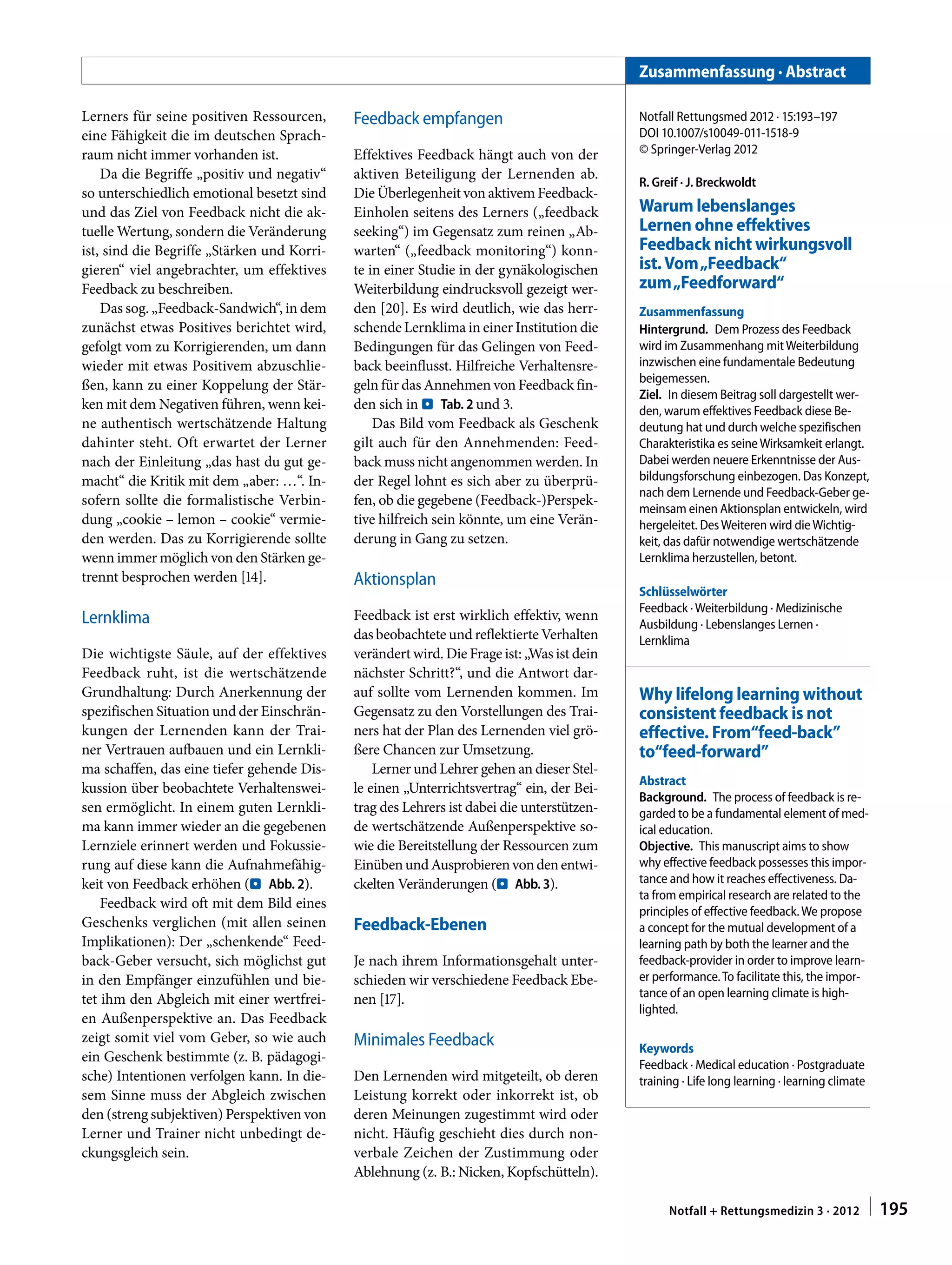 Lerners für seine positiven Ressourcen,
eine Fähigkeit die im deutschen Sprach-
raum nicht immer vorhanden ist.
Da die Begriffe „positiv und negativ“
so unterschiedlich emotional besetzt sind
und das Ziel von Feedback nicht die ak-
tuelle Wertung, sondern die Veränderung
ist, sind die Begriffe „Stärken und Korri-
gieren“ viel angebrachter, um effektives
Feedback zu beschreiben.
Das sog. „Feedback-Sandwich“, in dem
zunächst etwas Positives berichtet wird,
gefolgt vom zu Korrigierenden, um dann
wieder mit etwas Positivem abzuschlie-
ßen, kann zu einer Koppelung der Stär-
ken mit dem Negativen führen, wenn kei-
ne authentisch wertschätzende Haltung
dahinter steht. Oft erwartet der Lerner
nach der Einleitung „das hast du gut ge-
macht“ die Kritik mit dem „aber: …“. In-
sofern sollte die formalistische Verbin-
dung „cookie – lemon – cookie“ vermie-
den werden. Das zu Korrigierende sollte
wenn immer möglich von den Stärken ge-
trennt besprochen werden [14].
Lernklima
Die wichtigste Säule, auf der effektives
Feedback ruht, ist die wertschätzende
Grundhaltung: Durch Anerkennung der
spezifischen Situation und der Einschrän-
kungen der Lernenden kann der Trai-
ner Vertrauen aufbauen und ein Lernkli-
ma schaffen, das eine tiefer gehende Dis-
kussion über beobachtete Verhaltenswei-
sen ermöglicht. In einem guten Lernkli-
ma kann immer wieder an die gegebenen
Lernziele erinnert werden und Fokussie-
rung auf diese kann die Aufnahmefähig-
keit von Feedback erhöhen (. Abb. 2).
Feedback wird oft mit dem Bild eines
Geschenks verglichen (mit allen seinen
Implikationen): Der „schenkende“ Feed-
back-Geber versucht, sich möglichst gut
in den Empfänger einzufühlen und bie-
tet ihm den Abgleich mit einer wertfrei-
en Außenperspektive an. Das Feedback
zeigt somit viel vom Geber, so wie auch
ein Geschenk bestimmte (z. B. pädagogi-
sche) Intentionen verfolgen kann. In die-
sem Sinne muss der Abgleich zwischen
den (streng subjektiven) Perspektiven von
Lerner und Trainer nicht unbedingt de-
ckungsgleich sein.
Feedback empfangen
Effektives Feedback hängt auch von der
aktiven Beteiligung der Lernenden ab.
Die Überlegenheit von aktivem Feedback-
Einholen seitens des Lerners („feedback
seeking“) im Gegensatz zum reinen „Ab-
warten“ („feedback monitoring“) konn-
te in einer Studie in der gynäkologischen
Weiterbildung eindrucksvoll gezeigt wer-
den [20]. Es wird deutlich, wie das herr-
schende Lernklima in einer Institution die
Bedingungen für das Gelingen von Feed-
back beeinflusst. Hilfreiche Verhaltensre-
geln für das Annehmen von Feedback fin-
den sich in . Tab. 2 und 3.
Das Bild vom Feedback als Geschenk
gilt auch für den Annehmenden: Feed-
back muss nicht angenommen werden. In
der Regel lohnt es sich aber zu überprü-
fen, ob die gegebene (Feedback-)Perspek-
tive hilfreich sein könnte, um eine Verän-
derung in Gang zu setzen.
Aktionsplan
Feedback ist erst wirklich effektiv, wenn
das beobachtete und reflektierte Verhalten
verändert wird. Die Frage ist: „Was ist dein
nächster Schritt?“, und die Antwort dar-
auf sollte vom Lernenden kommen. Im
Gegensatz zu den Vorstellungen des Trai-
ners hat der Plan des Lernenden viel grö-
ßere Chancen zur Umsetzung.
Lerner und Lehrer gehen an dieser Stel-
le einen „Unterrichtsvertrag“ ein, der Bei-
trag des Lehrers ist dabei die unterstützen-
de wertschätzende Außenperspektive so-
wie die Bereitstellung der Ressourcen zum
EinübenundAusprobierenvondenentwi-
ckelten Veränderungen (. Abb. 3).
Feedback-Ebenen
Je nach ihrem Informationsgehalt unter-
schieden wir verschiedene Feedback Ebe-
nen [17].
Minimales Feedback
Den Lernenden wird mitgeteilt, ob deren
Leistung korrekt oder inkorrekt ist, ob
deren Meinungen zugestimmt wird oder
nicht. Häufig geschieht dies durch non-
verbale Zeichen der Zustimmung oder
Ablehnung (z. B.: Nicken, Kopfschütteln).
Zusammenfassung · Abstract
Notfall Rettungsmed 2012 · 15:193–197
DOI 10.1007/s10049-011-1518-9
© Springer-Verlag 2012
R. Greif · J. Breckwoldt
Warum lebenslanges
Lernen ohne effektives
Feedback nicht wirkungsvoll
ist.Vom„Feedback“
zum„Feedforward“
Zusammenfassung
Hintergrund.  Dem Prozess des Feedback
wird im Zusammenhang mitWeiterbildung
inzwischen eine fundamentale Bedeutung
beigemessen.
Ziel.  In diesem Beitrag soll dargestellt wer-
den, warum effektives Feedback diese Be-
deutung hat und durch welche spezifischen
Charakteristika es seineWirksamkeit erlangt.
Dabei werden neuere Erkenntnisse der Aus-
bildungsforschung einbezogen. Das Konzept,
nach dem Lernende und Feedback-Geber ge-
meinsam einen Aktionsplan entwickeln, wird
hergeleitet. DesWeiteren wird dieWichtig-
keit, das dafür notwendige wertschätzende
Lernklima herzustellen, betont.
Schlüsselwörter
Feedback ·Weiterbildung · Medizinische
Ausbildung · Lebenslanges Lernen ·
Lernklima
Why lifelong learning without
consistent feedback is not
effective. From“feed-back”
to“feed-forward”
Abstract
Background.  The process of feedback is re-
garded to be a fundamental element of med-
ical education.
Objective.  This manuscript aims to show
why effective feedback possesses this impor-
tance and how it reaches effectiveness. Da-
ta from empirical research are related to the
principles of effective feedback.We propose
a concept for the mutual development of a
learning path by both the learner and the
feedback-provider in order to improve learn-
er performance.To facilitate this, the impor-
tance of an open learning climate is high-
lighted.
Keywords
Feedback · Medical education · Postgraduate
training · Life long learning · learning climate
195Notfall + Rettungsmedizin 3 · 2012  |
 
