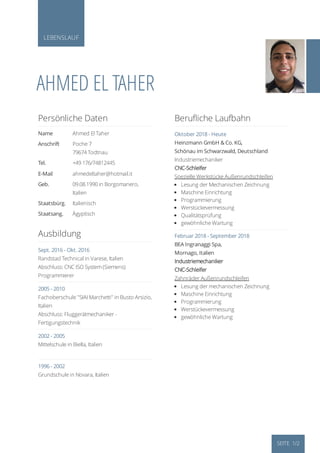 LEBENSLAUF
AHMED EL TAHER
Persönliche Daten
Name Ahmed El Taher
Anschrift Poche 7
79674 Todtnau
Tel. +49 176/74812445
E-Mail ahmedeltaher@hotmail.it
Geb. 09.08.1990 in Borgomanero,
Italien
Staatsbürg. Italienisch
Staatsang. Ägyptisch
Ausbildung
Sept. 2016 - Okt. 2016
Randstad Technical in Varese, Italien
Abschluss: CNC ISO System (Siemens)
Programmierer
2005 - 2010
Fachoberschule "SIAI Marchetti" in Busto Arsizio,
Italien
Abschluss: Fluggerätmechaniker -
Fertigungstechnik
2002 - 2005
Mittelschule in Biella, Italien
1996 - 2002
Grundschule in Novara, Italien
Beruﬂiche Laufbahn
Oktober 2018 - Heute
Heinzmann GmbH & Co. KG,
Schönau im Schwarzwald, Deutschland
Industriemechaniker
CNC-Schleifer
Spezielle Werkstücke Außenrundschleifen
Lesung der Mechanischen Zeichnung
Maschine Einrichtung
Programmierung
Werstückevermessung
Qualitätsprüfung
gewöhnliche Wartung
Februar 2018 - September 2018
BEA Ingranaggi Spa,
Mornago, Italien
Industriemechaniker
CNC-Schleifer
Zahnräder Außenrundschleifen
Lesung der mechanischen Zeichnung
Maschine Einrichtung
Programmierung
Werstückevermessung
gewöhnliche Wartung
SEITE 1/2
 