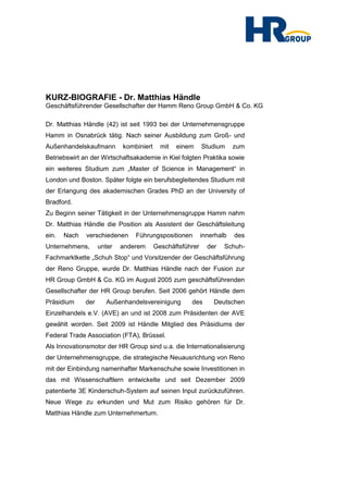 KURZ-BIOGRAFIE - Dr. Matthias Händle
Geschäftsführender Gesellschafter der Hamm Reno Group GmbH & Co. KG

Dr. Matthias Händle (42) ist seit 1993 bei der Unternehmensgruppe
Hamm in Osnabrück tätig. Nach seiner Ausbildung zum Groß- und
Außenhandelskaufmann        kombiniert     mit   einem     Studium     zum
Betriebswirt an der Wirtschaftsakademie in Kiel folgten Praktika sowie
ein weiteres Studium zum „Master of Science in Management“ in
London und Boston. Später folgte ein berufsbegleitendes Studium mit
der Erlangung des akademischen Grades PhD an der University of
Bradford.
Zu Beginn seiner Tätigkeit in der Unternehmensgruppe Hamm nahm
Dr. Matthias Händle die Position als Assistent der Geschäftsleitung
ein.   Nach   verschiedenen     Führungspositionen         innerhalb   des
Unternehmens,       unter   anderem      Geschäftsführer     der   Schuh-
Fachmarktkette „Schuh Stop“ und Vorsitzender der Geschäftsführung
der Reno Gruppe, wurde Dr. Matthias Händle nach der Fusion zur
HR Group GmbH & Co. KG im August 2005 zum geschäftsführenden
Gesellschafter der HR Group berufen. Seit 2006 gehört Händle dem
Präsidium     der     Außenhandelsvereinigung        des       Deutschen
Einzelhandels e.V. (AVE) an und ist 2008 zum Präsidenten der AVE
gewählt worden. Seit 2009 ist Händle Mitglied des Präsidiums der
Federal Trade Association (FTA), Brüssel.
Als Innovationsmotor der HR Group sind u.a. die Internationalisierung
der Unternehmensgruppe, die strategische Neuausrichtung von Reno
mit der Einbindung namenhafter Markenschuhe sowie Investitionen in
das mit Wissenschaftlern entwickelte und seit Dezember 2009
patentierte 3E Kinderschuh-System auf seinen Input zurückzuführen.
Neue Wege zu erkunden und Mut zum Risiko gehören für Dr.
Matthias Händle zum Unternehmertum.
 