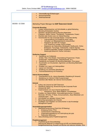 CP Grafikdesign e.U.
              Dkkfm. Poms Christian MMC, christian.poms@cpgrafikdesign.com , 0699/11990309


                                    Veranstaltungs-Einladungen
                                    Announcements
                                    Weihnachtsmail


09/2000 - 03 /2008          Marketing Project Manager bei SAP Österreich GmbH

                            Corporate Branding
                                  Lokaler Ansprechpartner und Schnittstelle zu global Marketing
                                   (Branding Embassador Austria)
                                  Überblick / Budgetverwaltung Branding Materialien
                                   (Faltstand, Rollup, Fahnen, Tischfahnen, Transparente, Poster)
                                  Überblick aller Guide Lines von Global Branding
                                  Verantwortlich für das Corporate Design / Corporate Identity
                                        o Logoverwaltung und Erstellung neuer Logos
                                        o Verwalten von Mitarbeiterfotos & Unterschriften
                                        o Adaptieren der SAP AG Vorlagen
                                            (z.B. PowerPoint Vorlage, Word-Vorlage)
                                        o Adaptieren der Stationeries (Briefpapier, Briefkuverts, Online
                                            Briefpapier, Faxvorlage, Visitenkarten, Outlook Signatur
                                        o Erstellung spezieller Vorlagen (Angebots-Templates, Preisliste,
                                            Abteilungs-Zeitschrift, Partner Urkunden)

                            Grafischer Support
                                    Gestaltung von Collaterals
                                     (Folder, Flyer, Fact Sheets, Veranstaltung Programmen, Poster,
                                     Einladungen, Feedbackbogen, Gesprächsnotiz, etc.)
                                    Gestaltung und Auswahl von Branding Materialien, Give aways
                                    Koordination von Druckereien, Agenturen und Branding Materialien
                                     Lieferenten
                                    Erstellen von Logos und Vektorgrafiken
                                    Layout von Urkunden
                                    Erstellung von animierten Web-Banner
                                    Fotonachbearbeitung mit Photoshop

                            Interne Kommunikation
                                    Verantwortlich für div. interne Newsletter (Gestaltung & Versand)
                                    Gestaltung von internen E-Mail Aussendungen
                                    Überblick aller Medien der internen Kommunikation

                            Intranet
                                    Aufbau des Intranet bei SAP Österreich
                                    Gestaltung, Betreuung, Strukturierung des Corporate Portal
                                     (Intranet der SAP)
                                    Implementieren von neue Intranet Applikationen
                                          o Adressbuch, Such- Biete Plattform, Anmeldelisten
                                    Erstellen von News-Artikeln, Veranstaltungsvorschau /-rückblick,
                                     Reminder, HR Infos, IT News, Announcements, „Neue Mitarbeiter und
                                     Veränderungen“ – Info
                                    Schnittstelle zum globalen Intranet Team
                                    Berechtigungsvergabe des Intranets
                                    Einpflegen und Freigeben von Dokumenten in das Knowledge
                                     Management System

                            Veranstaltungsorganisation
                                   Mitarbeiterversammlung (Field Kick Off Meeting)
                                       Einladung Online / Print
                                       Tontechnische Unterstützung
                                       Präsentationsgestaltung und Verknüpfung der ppts
                                       Referenten Betreuung
                                   Gesundheitstag (siehe Projektmanagement)

                            Projektmanagement
                                   Projektleitung bei Gesundheitstag
                                    Planung der Stationen (in Abstimmung mit HR und Arbeitsmediziner),
                                    Budgetverantwortung, Auswahl und Buchen der externen Anbieter, Give


                                                Seite 3
 