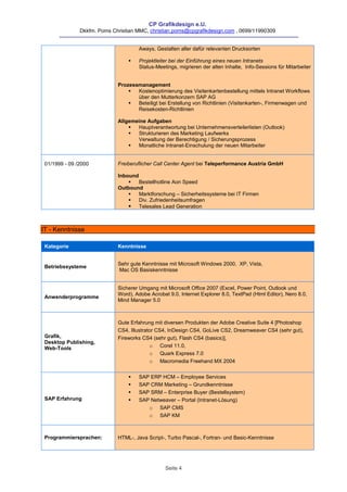 CP Grafikdesign e.U.
               Dkkfm. Poms Christian MMC, christian.poms@cpgrafikdesign.com , 0699/11990309


                                     Aways, Gestalten aller dafür relevanten Drucksorten

                                    Projektleiter bei der Einführung eines neuen Intranets
                                     Status-Meetings, migrieren der alten Inhalte, Info-Sessions für Mitarbeiter


                             Prozessmanagement
                                   Kostenoptimierung des Visitenkartenbestellung mittels Intranet Workflows
                                    über den Mutterkonzern SAP AG
                                   Beteiligt bei Erstellung von Richtlinien (Visitenkarten-, Firmenwagen und
                                    Reisekosten-Richtlinien

                             Allgemeine Aufgaben
                                   Hauptverantwortung bei Unternehmensverteilerlisten (Outlook)
                                   Strukturieren des Marketing Laufwerks
                                    Verwaltung der Berechtigung / Sicherungsprozess
                                   Monatliche Intranet-Einschulung der neuen Mitarbeiter


 01/1999 - 09 /2000          Freiberuflicher Call Center Agent bei Teleperformance Austria GmbH

                             Inbound
                                    Bestellhotline Aon Speed
                             Outbound
                                    Marktforschung – Sicherheitssysteme bei IT Firmen
                                    Div. Zufriedenheitsumfragen
                                  Telesales Lead Generation



IT - Kenntnisse

 Kategorie                   Kenntnisse


                             Sehr gute Kenntnisse mit Microsoft Windows 2000, XP, Vista,
 Betriebssysteme
                             Mac OS Basiskenntnisse


                             Sicherer Umgang mit Microsoft Office 2007 (Excel, Power Point, Outlook und
                             Word), Adobe Acrobat 9.0, Internet Explorer 8.0, TextPad (Html Editor), Nero 8.0,
 Anwenderprogramme
                             Mind Manager 5.0



                             Gute Erfahrung mit diversen Produkten der Adobe Creative Suite 4 [Photoshop
                             CS4, Illustrator CS4, InDesign CS4, GoLive CS2, Dreamweaver CS4 (sehr gut),
 Grafik,                     Fireworks CS4 (sehr gut), Flash CS4 (basics)],
 Desktop Publishing,
 Web-Tools                                 o Corel 11.0,
                                           o Quark Express 7.0
                                           o Macromedia Freehand MX 2004


                                    SAP ERP HCM – Employee Services
                                    SAP CRM Marketing – Grundkenntnisse
                                    SAP SRM – Enterprise Buyer (Bestellsystem)
 SAP Erfahrung                      SAP Netweaver – Portal (Intranet-Lösung)
                                        o SAP CMS
                                        o SAP KM



 Programmiersprachen:        HTML-, Java Script-, Turbo Pascal-, Fortran- und Basic-Kenntnisse




                                                 Seite 4
 
