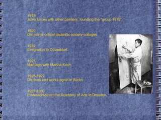 1919  Joins forces with other painters, founding the "group 1919". 1920  Dix paints critical dadaistic society-collages. 1922  Emigration to Düsseldorf. 1923  Marriage with Martha Koch. 1925-1927  Dix lives and works again in Berlin. 1927-1933  Professorship at the Academy of Arts in Dresden.  