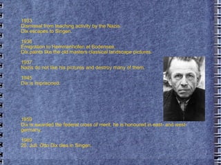 1933  Dismissal from teaching activity by the Nazis.  Dix escapes to Singen. 1936  Emigration to Hemmenhofen at Bodensee, Dix paints like the old masters classical landscape pictures. 1937  Nazis do not like his pictures and destroy many of them. 1945  Dix is imprisoned. 1959  Dix is awarded the federal cross of merit, he is honoured in east- and west-germany. 1969  25. Juli: Otto Dix dies in Singen. 