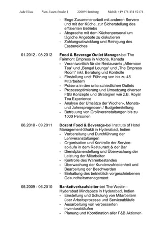 Jude Elias Von-Essen-Straße 1 22089 Hamburg Mobil: +49 176 434 52174
- Enge Zusammenarbeit mit anderen Servern
und mit der Küche, zur Sicherstellung des
effizienten Betriebs
- Absprache mit dem Küchenpersonal um
tägliche Angebote zu diskutieren
- Zahlungsabwicklung und Reinigung des
Essbereiches
01.2012 - 08.2012 Food & Beverage Outlet Manager-bei The
Fairmont Empress in Victoria, Kanada
- Verantwortlich für die Restaurants „Afternoon
Tea“ und „Bengal Lounge“ und „The Empress
Room“ inkl. Beratung und Kontrolle
- Einstellung und Führung von bis zu 45
Mitarbeitern
- Präsenz in den unterschiedlichen Outlets
- Prozessoptimierung und Umsetzung diverser
F&B Konzepte und Strategien wie z.B. Royal
Tea Experience
- Analyse der Umsätze der Wochen-, Monats-
und Jahresprognosen / Budgeterstellung
- Betreuung von Großveranstaltungen bis zu
1000 Personen
06.2010 - 09.2011 Dozent Food & Beverage-bei Institute of Hotel
Management-Shakti in Hyderabad, Indien
- Vorbereitung und Durchführung der
Lehrveranstaltungen
- Organisation und Kontrolle der Service-
abläufe in dem Restaurant & der Bar
- Dienstplanerstellung und Überwachung der
Leistung der Mitarbeiter
- Kontrolle des Warenbestandes
- Überwachung der Kundenzufriedenheit und
Bearbeitung der Beschwerden
- Einhaltung des betrieblich vorgeschriebenen
Gesundheitsmanagement
05.2009 - 06.2010 Bankettverkaufsleiter-bei The Westin -
Hyderabad Mindspace in Hyderabad, Indien
- Einstellung und Schulung von Mitarbeitern
über Arbeitsprozesse und Serviceabläufe
- Ausarbeitung von verbesserten
Inventurabläufen
- Planung und Koordination aller F&B Aktionen
 