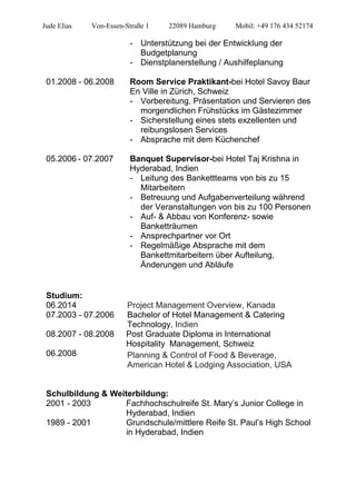Jude Elias Von-Essen-Straße 1 22089 Hamburg Mobil: +49 176 434 52174
- Unterstützung bei der Entwicklung der
Budgetplanung
- Dienstplanerstellung / Aushilfeplanung
01.2008 - 06.2008 Room Service Praktikant-bei Hotel Savoy Baur
En Ville in Zürich, Schweiz
- Vorbereitung, Präsentation und Servieren des
morgendlichen Frühstücks im Gästezimmer
- Sicherstellung eines stets exzellenten und
reibungslosen Services
- Absprache mit dem Küchenchef
05.2006 - 07.2007 Banquet Supervisor-bei Hotel Taj Krishna in
Hyderabad, Indien
- Leitung des Bankettteams von bis zu 15
Mitarbeitern
- Betreuung und Aufgabenverteilung während
der Veranstaltungen von bis zu 100 Personen
- Auf- & Abbau von Konferenz- sowie
Banketträumen
- Ansprechpartner vor Ort
- Regelmäßige Absprache mit dem
Bankettmitarbeitern über Aufteilung,
Änderungen und Abläufe
Studium:
06.2014 Project Management Overview, Kanada
07.2003 - 07.2006 Bachelor of Hotel Management & Catering
Technology, Indien
08.2007 - 08.2008 Post Graduate Diploma in International
Hospitality Management, Schweiz
06.2008 Planning & Control of Food & Beverage,
American Hotel & Lodging Association, USA
Schulbildung & Weiterbildung:
2001 - 2003 Fachhochschulreife St. Mary’s Junior College in
Hyderabad, Indien
1989 - 2001 Grundschule/mittlere Reife St. Paul’s High School
in Hyderabad, Indien
 