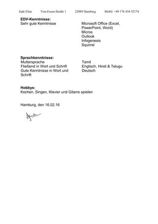 Jude Elias Von-Essen-Straße 1 22089 Hamburg Mobil: +49 176 434 52174
EDV-Kenntnisse:
Sehr gute Kenntnisse Microsoft Office (Excel,
PowerPoint, Word)
Micros
Outlook
Infogenesis
Squirrel
Sprachkenntnisse:
Muttersprache Tamil
Fließend in Wort und Schrift Englisch, Hindi & Telugu
Gute Kenntnisse in Wort und
Schrift
Deutsch
Hobbys:
Kochen, Singen, Klavier und Gitarre spielen
Hamburg, den 16.02.16
 