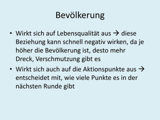 BevölkerungWirkt sich auf Lebensqualität aus  diese Beziehung kann schnell negativ wirken, da je höher die Bevölkerung ist, desto mehr Dreck, Verschmutzung gibt esWirkt sich auch auf die Aktionspunkte aus  entscheidet mit, wie viele Punkte es in der nächsten Runde gibt 