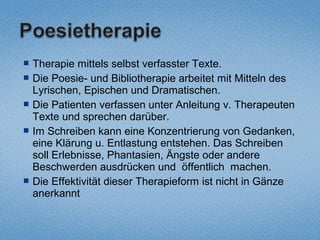    Therapie mittels selbst verfasster Texte.
   Die Poesie- und Bibliotherapie arbeitet mit Mitteln des
    Lyrischen, Epischen und Dramatischen.
   Die Patienten verfassen unter Anleitung v. Therapeuten
    Texte und sprechen darüber.
   Im Schreiben kann eine Konzentrierung von Gedanken,
    eine Klärung u. Entlastung entstehen. Das Schreiben
    soll Erlebnisse, Phantasien, Ängste oder andere
    Beschwerden ausdrücken und öffentlich machen.
   Die Effektivität dieser Therapieform ist nicht in Gänze
    anerkannt
 