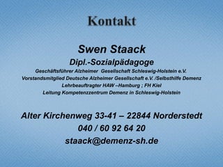 Swen Staack
                   Dipl.-Sozialpädagoge
     Geschäftsführer Alzheimer Gesellschaft Schleswig-Holstein e.V.
Vorstandsmitglied Deutsche Alzheimer Gesellschaft e.V. /Selbsthilfe Demenz
                Lehrbeauftragter HAW –Hamburg ; FH Kiel
        Leitung Kompetenzzentrum Demenz in Schleswig-Holstein



Alter Kirchenweg 33-41 – 22844 Norderstedt
              040 / 60 92 64 20
           staack@demenz-sh.de
 