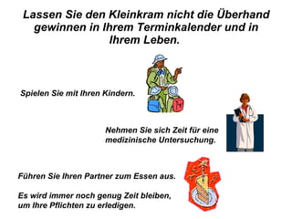 Lassen Sie den Kleinkram nicht die Überhand gewinnen in Ihrem Terminkalender und in Ihrem Leben.  Spielen Sie mit Ihren Kindern.   Nehmen Sie sich Zeit für eine medizinische Untersuchung.  Führen Sie Ihren Partner zum Essen aus.  Es wird immer noch genug Zeit bleiben,  um Ihre Pflichten zu erledigen. 