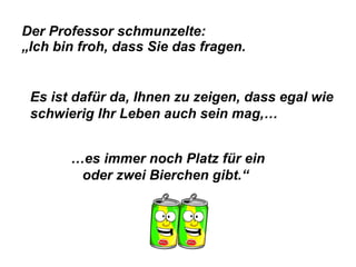 Der Professor schmunzelte:  „Ich bin froh, dass Sie das fragen.   Es ist dafür da, Ihnen zu zeigen, dass egal wie schwierig Ihr Leben auch sein mag,… … es immer noch Platz für ein oder zwei Bierchen gibt.“ 