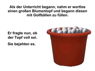 Als der Unterricht begann, nahm er wortlos einen großen Blumentopf und begann diesen mit Golfbällen zu füllen. Er fragte nun, ob der Topf voll sei. Sie bejahten es.   