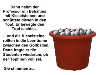 Dann nahm der Professor ein Behältnis mit Kieselsteinen und schüttete diesen in den Topf. Er bewegte den Topf sachte… … und die Kieselsteine rollten in die Leerräume zwischen den Golfbällen. Dann fragte er die Studenten wiederum, ob der Topf nun voll sei.  Sie stimmten zu. 