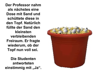 Der Professor nahm als nächstes eine Dose mit Sand und schüttete diese in den Topf. Natürlich füllte der Sand den kleinsten verbleibenden Freiraum. Er fragte wiederum, ob der Topf nun voll sei.  Die Studenten antworteten einstimmig mit „Ja“. 