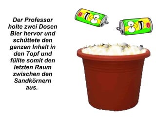 Der Professor holte zwei Dosen Bier hervor und schüttete den ganzen Inhalt in den Topf und füllte somit den letzten Raum zwischen den Sandkörnern aus.  