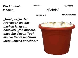Die Studenten lachten. HAHAHA!!! HAHAHA!!! HAHAHA!!! HAHAHA!!! HAHAHA!!! „ Nun“, sagte der Professor, als das Lachen langsam nachließ, „Ich möchte, dass Sie diesen Topf als die Repräsentation Ihres Lebens ansehen.“ 