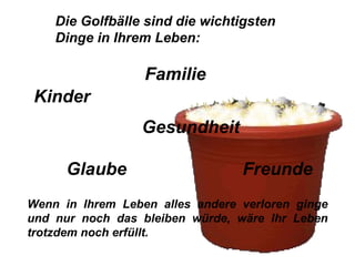 Die Golfbälle sind die wichtigsten Dinge in Ihrem Leben:  Wenn in Ihrem Leben alles andere verloren ginge und nur noch das bleiben würde, wäre Ihr Leben trotzdem noch erfüllt. Familie Kinder Gesundheit Glaube Freunde 